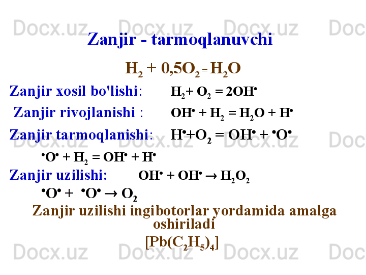 Zanjir - tarmoqlanuvchi
Н
2  + 0,5О
2  =  Н
2 О
Zanjir xosil bo'lishi :   Н
2 + О
2   = 2ОН 
  Zanjir rivojlanishi  :   ОН 
 + Н
2  = Н
2 О + Н 
 
Zanjir tarmoqlanishi :   Н 
+О
2  = ОН 
 +  
О 
     
    
О 
 + Н
2  = ОН 
 + Н 
 
Zanjir uzilishi :   ОН 
 + ОН 
    Н
2 О
2  
      
О 
 +   
О 
    О
2
  Zanjir uzilishi ingibotorlar yordamida amalga 
oshiriladi  
[Pb(C
2 H
5 )
4 ]   