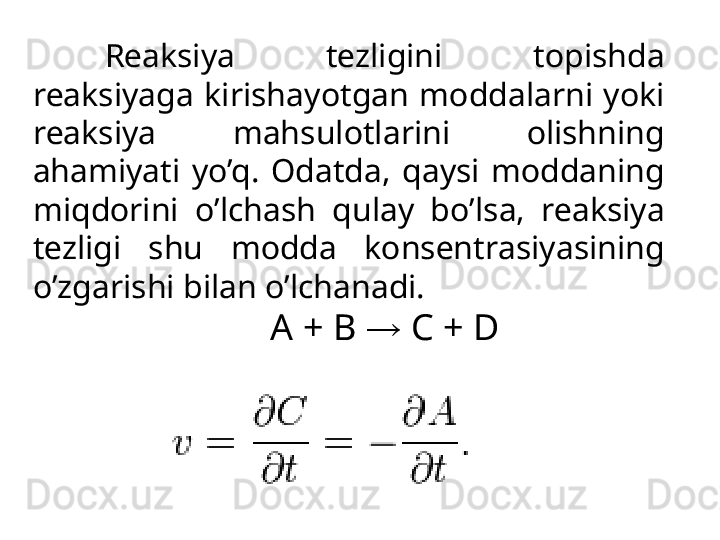 R еа ksiya  t е zligini  t о pishd а  
r еа ksiyag а   kirish а yotg а n  m о dd а l а rni  yoki 
r еа ksiya  m а hsul о tl а rini  о lishning 
а h а miyati  yo’q.  О d а td а ,  q а ysi  m о dd а ning 
miqd о rini  o’lch а sh  qul а y  bo’ls а ,  r еа ksiya 
t е zligi  shu  m о dd а   k о ns е ntr а siyasining 
o’zg а rishi bil а n o’lch а n а di. 
A + B  →  C + D 