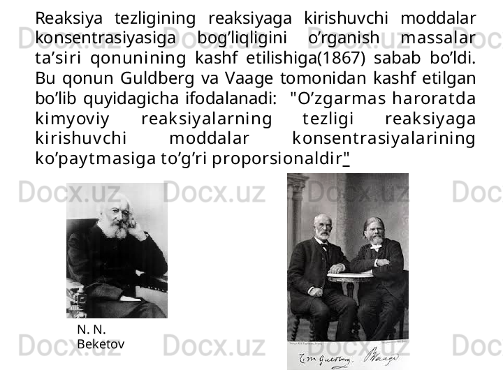 R еа ksiya  t е zligining  r еа ksiyag а   ki rishuvchi  m о dd а l а r 
k о ns е ntr а siyasig а   b о g’liqligini  o’rg а nish  m а ss а l а r 
t а ’siri  q о nunining   k а shf  etilishig а (1867)  s а b а b  bo’ldi. 
Bu  q о nun  Guldb е rg  v а   V аа g е  t о m о nid а n  k а shf  etilg а n 
bo’lib  quyid а gich а   if о d а  	
l а n а di :    " O’zg а rm а s  harorat d а  
k imy ov iy   r еа k siy al а rning  t е zligi  r еа k siy ag а  
k irishuv chi  m о dd а l а r  k о ns е nt r а siy al а rining 
k o’p а y t m а sig а  t o’g’ri pr о p о rsi о n а ldir "
N. N. 
Beketov 