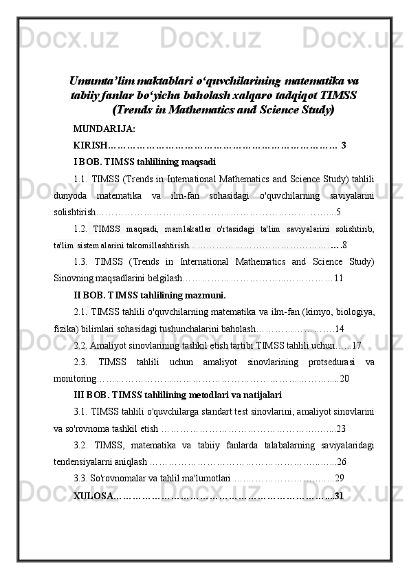 Umumta’lim maktablari o‘quvchilarining matematika va
tabiiy fanlar bo‘yicha baholash xalqaro tadqiqot TIMSS
(Trends in Mathematics and Science Study)
MUNDARIJA:
KIRISH……………………………………………………………… 3
I BOB. TIMSS tahlilining maqsadi
1.1.   TIMSS  (Trends  in  International   Mathematics  and  Science  Study)   tahlili
dunyoda   matematika   va   ilm-fan   sohasidagi   o'quvchilarning   saviyalarini
solishtirish………………………………………………………………....5
1.2.   TIMSS   maqsadi,   mamlakatlar   o'rtasidagi   ta'lim   saviyalarini   solishtirib,
ta'lim sistemalarini takomillashtirish………………………………………. …. 8
1.3.   TIMSS   (Trends   in   International   Mathematics   and   Science   Study)
Sinovning maqsadlarini belgilash…………………………...……………11
II BOB. TIMSS tahlilining mazmuni.
2.1 .   TIMSS tahlili o'quvchilarning matematika va ilm-fan (kimyo, biologiya,
fizika) bilimlari sohasidagi tushunchalarini baholash…………………….14
2.2. Amaliyot sinovlarining tashkil etish tartibi TIMSS tahlili uchun…...17
2.3.   TIMSS   tahlili   uchun   amaliyot   sinovlarining   protsedurasi   va
monitoring……………………………………………………………….....20
III BOB. TIMSS tahlilining metodlari   va natijalari 
3.1. TIMSS tahlili o'quvchilarga standart test sinovlarini, amaliyot sinovlarini
va so'rovnoma tashkil etish ………………………………………….…....23
3.2.   TIMSS,   matematika   va   tabiiy   fanlarda   talabalarning   saviyalaridagi
tendensiyalarni aniqlash ……………………………………………...…...26
3.3.   So'rovnomalar va tahlil ma'lumotlari ….…………………..…...29
XULOSA…………………………………………………………....31