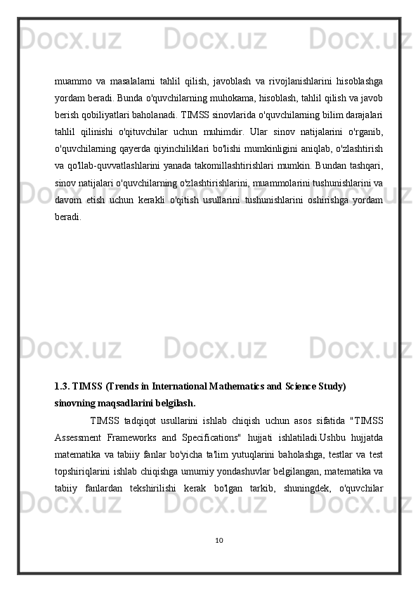 muammo   va   masalalarni   tahlil   qilish,   javoblash   va   rivojlanishlarini   hisoblashga
yordam beradi. Bunda o'quvchilarning muhokama, hisoblash, tahlil qilish va javob
berish qobiliyatlari baholanadi. TIMSS sinovlarida o'quvchilarning bilim darajalari
tahlil   qilinishi   o'qituvchilar   uchun   muhimdir.   Ular   sinov   natijalarini   o'rganib,
o'quvchilarning qayerda qiyinchiliklari bo'lishi mumkinligini aniqlab, o'zlashtirish
va qo'llab-quvvatlashlarini yanada takomillashtirishlari mumkin. Bundan tashqari,
sinov natijalari o'quvchilarning o'zlashtirishlarini, muammolarini tushunishlarini va
davom   etish   uchun   kerakli   o'qitish   usullarini   tushunishlarini   oshirishga   yordam
beradi.
1.3.   TIMSS (Trends in International Mathematics and Science Study) 
sinovning maqsadlarini belgilash.
              TIMSS   tadqiqot   usullarini   ishlab   chiqish   uchun   asos   sifatida   "TIMSS
Assessment   Frameworks   and   Specifications"   hujjati   ishlatiladi.Ushbu   hujjatda
matematika   va   tabiiy   fanlar   bo'yicha   ta'lim   yutuqlarini   baholashga,   testlar   va   test
topshiriqlarini ishlab chiqishga umumiy yondashuvlar belgilangan, matematika va
tabiiy   fanlardan   tekshirilishi   kerak   bo'lgan   tarkib,   shuningdek,   o'quvchilar
10