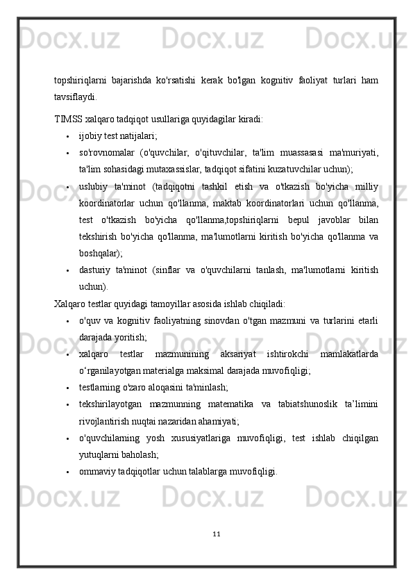 topshiriqlarni   bajarishda   ko'rsatishi   kerak   bo'lgan   kognitiv   faoliyat   turlari   ham
tavsiflaydi.
TIMSS xalqaro tadqiqot usullariga quyidagilar kiradi:
 ijobiy test natijalari;
 so'rovnomalar   (o'quvchilar,   o'qituvchilar,   ta'lim   muassasasi   ma'muriyati,
ta'lim sohasidagi mutaxassislar, tadqiqot sifatini kuzatuvchilar uchun);
 uslubiy   ta'minot   (tadqiqotni   tashkil   etish   va   o'tkazish   bo'yicha   milliy
koordinatorlar   uchun   qo'llanma,   maktab   koordinatorlari   uchun   qo'llanma,
test   o'tkazish   bo'yicha   qo'llanma,topshiriqlarni   bepul   javoblar   bilan
tekshirish   bo'yicha   qo'llanma,   ma'lumotlarni   kiritish   bo'yicha   qo'llanma   va
boshqalar);
 dasturiy   ta'minot   (sinflar   va   o'quvchilarni   tanlash,   ma'lumotlarni   kiritish
uchun).
Xalqaro testlar quyidagi tamoyillar asosida ishlab chiqiladi:
 o'quv   va   kognitiv   faoliyatning   sinovdan   o'tgan   mazmuni   va   turlarini   etarli
darajada yoritish;
 xalqaro   testlar   mazmunining   aksariyat   ishtirokchi   mamlakatlarda
o‘rganilayotgan materialga maksimal darajada muvofiqligi;
 testlarning o'zaro aloqasini ta'minlash;
 tekshirilayotgan   mazmunning   matematika   va   tabiatshunoslik   ta’limini
rivojlantirish nuqtai nazaridan ahamiyati;
 o'quvchilarning   yosh   xususiyatlariga   muvofiqligi,   test   ishlab   chiqilgan
yutuqlarni baholash;
 ommaviy tadqiqotlar uchun talablarga muvofiqligi.
11