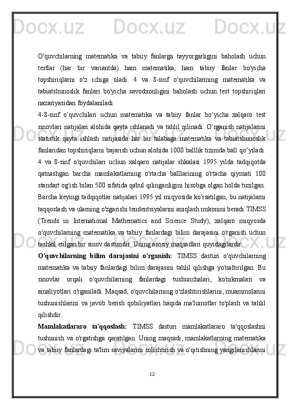 O'quvchilarning   matematika   va   tabiiy   fanlarga   tayyorgarligini   baholash   uchun
testlar   (har   bir   variantda)   ham   matematika,   ham   tabiiy   fanlar   bo'yicha
topshiriqlarni   o'z   ichiga   oladi.   4   va   8-sinf   o'quvchilarining   matematika   va
tabiatshunoslik   fanlari   bo'yicha   savodxonligini   baholash   uchun   test   topshiriqlari
nazariyasidan foydalaniladi.
4-8-sinf   o‘quvchilari   uchun   matematika   va   tabiiy   fanlar   bo‘yicha   xalqaro   test
sinovlari natijalari alohida qayta ishlanadi va tahlil qilinadi. O‘rganish natijalarini
statistik   qayta   ishlash   natijasida   har   bir   talabaga   matematika   va   tabiatshunoslik
fanlaridan topshiriqlarni bajarish uchun alohida 1000 balllik tizimda ball qo‘yiladi.
4   va   8-sinf   o'quvchilari   uchun   xalqaro   natijalar   shkalasi   1995   yilda   tadqiqotda
qatnashgan   barcha   mamlakatlarning   o'rtacha   balllarining   o'rtacha   qiymati   100
standart og'ish bilan 500 sifatida qabul qilinganligini hisobga olgan holda tuzilgan.
Barcha keyingi tadqiqotlar natijalari 1995 yil miqyosida ko'rsatilgan, bu natijalarni
taqqoslash va ularning o'zgarishi tendentsiyalarini aniqlash imkonini beradi   TIMSS
(Trends   in   International   Mathematics   and   Science   Study),   xalqaro   miqyosda
o'quvchilarning   matematika   va   tabiiy   fanlardagi   bilim   darajasini   o'rganish   uchun
tashkil etilgan bir sinov dasturidir. Uning asosiy maqsadlari quyidagilardir:
O'quvchilarning   bilim   darajasini   o'rganish:   TIMSS   dasturi   o'quvchilarning
matematika   va   tabiiy   fanlardagi   bilim   darajasini   tahlil   qilishga   yo'naltirilgan.   Bu
sinovlar   orqali   o'quvchilarning   fanlardagi   tushunchalari,   ko'nikmalari   va
amaliyotlari o'rganiladi. Maqsad, o'quvchilarning o'zlashtirishlarini, muammolarini
tushunishlarini   va   javob   berish   qobiliyatlari   haqida   ma'lumotlar   to'plash   va   tahlil
qilishdir.
Mamlakatlararo   ta'qqoslash:   TIMSS   dasturi   mamlakatlararo   ta'qqoslashni
tushunish   va  o'rgatishga  qaratilgan.  Uning  maqsadi,   mamlakatlarning  matematika
va tabiiy fanlardagi ta'lim saviyalarini solishtirish va o'qitishning yangilanishlarini
12 