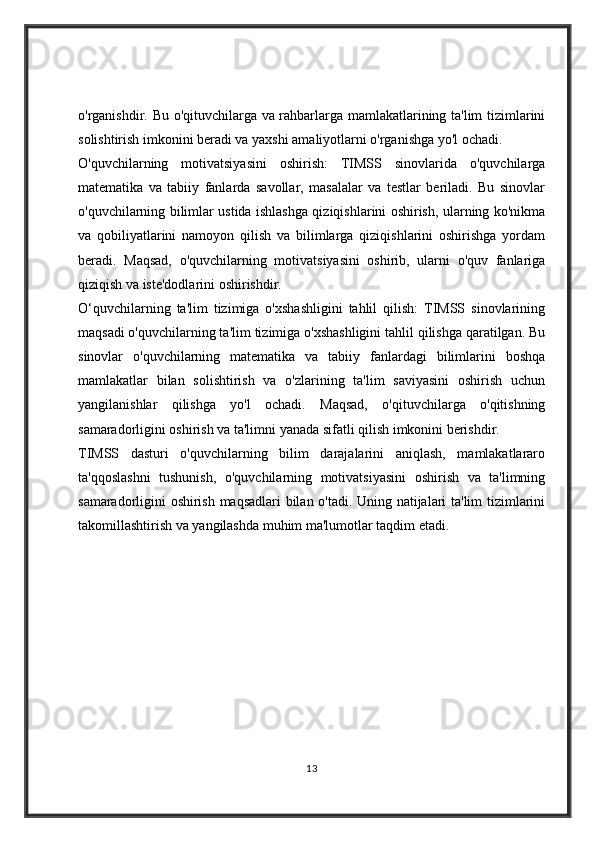 o'rganishdir. Bu o'qituvchilarga va rahbarlarga mamlakatlarining ta'lim tizimlarini
solishtirish imkonini beradi va yaxshi amaliyotlarni o'rganishga yo'l ochadi.
O'quvchilarning   motivatsiyasini   oshirish:   TIMSS   sinovlarida   o'quvchilarga
matematika   va   tabiiy   fanlarda   savollar,   masalalar   va   testlar   beriladi.   Bu   sinovlar
o'quvchilarning bilimlar ustida ishlashga qiziqishlarini oshirish, ularning ko'nikma
va   qobiliyatlarini   namoyon   qilish   va   bilimlarga   qiziqishlarini   oshirishga   yordam
beradi.   Maqsad,   o'quvchilarning   motivatsiyasini   oshirib,   ularni   o'quv   fanlariga
qiziqish va iste'dodlarini oshirishdir.
O‘quvchilarning   ta'lim   tizimiga   o'xshashligini   tahlil   qilish:   TIMSS   sinovlarining
maqsadi o'quvchilarning ta'lim tizimiga o'xshashligini tahlil qilishga qaratilgan. Bu
sinovlar   o'quvchilarning   matematika   va   tabiiy   fanlardagi   bilimlarini   boshqa
mamlakatlar   bilan   solishtirish   va   o'zlarining   ta'lim   saviyasini   oshirish   uchun
yangilanishlar   qilishga   yo'l   ochadi.   Maqsad,   o'qituvchilarga   o'qitishning
samaradorligini oshirish va ta'limni yanada sifatli qilish imkonini berishdir.
TIMSS   dasturi   o'quvchilarning   bilim   darajalarini   aniqlash,   mamlakatlararo
ta'qqoslashni   tushunish,   o'quvchilarning   motivatsiyasini   oshirish   va   ta'limning
samaradorligini oshirish maqsadlari bilan o'tadi. Uning natijalari ta'lim tizimlarini
takomillashtirish va yangilashda muhim ma'lumotlar taqdim etadi.
13 