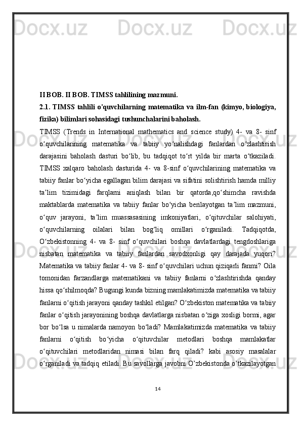 II BOB. II BOB. TIMSS tahlilining mazmuni.
2.1 .   TIMSS   tahlili   o'quvchilarning   matematika   va   ilm-fan   (kimyo,   biologiya,
fizika) bilimlari sohasidagi tushunchalarini baholash.        
TIMSS   (Trends   in   International   mathematics   and   science   study)   4-   va   8-   sinf
o quvchilarining   matematika   va   tabiiy   yo nalishdagi   fanlardan   o zlashtirishʻ ʻ ʻ
darajasini   baholash   dasturi   bo lib,   bu   tadqiqot   to rt   yilda   bir   marta   o tkaziladi.	
ʻ ʻ ʻ
TIMSS   xalqaro   baholash   dasturida   4-   va   8-sinf   o quvchilarining   matematika   va	
ʻ
tabiiy fanlar bo yicha egallagan bilim darajasi va sifatini solishtirish hamda milliy	
ʻ
ta lim   tizimidagi   farqlarni   aniqlash   bilan   bir   qatorda,qo shimcha   ravishda	
ʼ ʻ
maktablarda   matematika   va   tabiiy   fanlar   bo yicha   berilayotgan   ta lim   mazmuni,	
ʻ ʼ
o quv   jarayoni,   ta lim   muassasasining   imkoniyatlari,   o qituvchilar   salohiyati,	
ʻ ʼ ʻ
o quvchilarning   oilalari   bilan   bog liq   omillari   o rganiladi.   Tadqiqotda,
ʻ ʻ ʻ
O zbekistonning   4-   va   8-   sinf   o quvchilari   boshqa   davlatlardagi   tengdoshlariga
ʻ ʻ
nisbatan   matematika   va   tabiiy   fanlardan   savodxonligi   qay   darajada   yuqori?
Matematika va tabiiy fanlar 4- va 8- sinf o quvchilari uchun qiziqarli fanmi? Oila	
ʻ
tomonidan   farzandlarga   matematikani   va   tabiiy   fanlarni   o zlashtirishda   qanday	
ʻ
hissa qo shilmoqda? Bugungi kunda bizning mamlakatimizda matematika va tabiiy	
ʻ
fanlarni o qitish jarayoni qanday tashkil etilgan? O zbekiston matematika va tabiiy
ʻ ʻ
fanlar o qitish jarayonining boshqa davlatlarga nisbatan o ziga xosligi bormi, agar	
ʻ ʻ
bor   bo lsa   u   nimalarda   namoyon   bo ladi?   Mamlakatimizda   matematika   va   tabiiy
ʻ ʻ
fanlarni   o qitish   bo yicha   o qituvchilar   metodlari   boshqa   mamlakatlar	
ʻ ʻ ʻ
o qituvchilari   metodlaridan   nimasi   bilan   farq   qiladi?   kabi   asosiy   masalalar	
ʻ
o rganiladi va tadqiq etiladi. Bu savollarga javobni O’zbekistonda o’tkazilayotgan
ʻ
14 