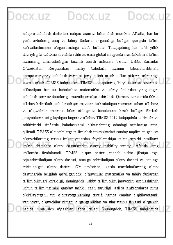 xalqaro   baholash   dasturlari   natijasi   asosida   bilib   olish   mumkin.   Albatta,   har   bir
yosh   avlodning   aniq   va   tabiiy   fanlarni   o’rganishga   bo’lgan   qiziqishi   ta’lim
ko’rsatkichimizni   o’zgaritirishiga   sabab   bo’ladi.   Tadqiqotning   har   to rt   yillikʻ
davriyligida uzluksiz ravishda ishtirok etish global miqyosda mamlakatimiz ta lim	
ʼ
tizimining   samaradorligini   kuzatib   borish   imkonini   beradi.   Ushbu   dasturlar
O zbekiston   Respublikasi   milliy   baholash   tizimini   takomillashtirish,	
ʻ
kompetensiyaviy   baholash   tizimini   joriy   qilish   orqali   ta lim   sifatini   oshirishga	
ʼ
xizmat   qiladi.   TIMSS  tadqiqotlari   TIMSS  tadqiqotining  24  yillik  tarixi   davomida
o‘tkazilgan   har   bir   baholashda   matematika   va   tabiiy   fanlardan   yangilangan
baholash qamrov doiralariga muvofiq amalga oshiriladi. Qamrov doiralarida ikkita
o‘lchov keltiriladi: baholanadigan mavzuni ko‘rsatadigan mazmun sohasi o‘lchovi
va   o‘quvchilar   mazmun   bilan   ishlaganda   baholanishi   kerak   bo‘lgan   fikrlash
jarayonlarini belgilaydigan kognitiv o‘lchov.TIMSS 2019 tadqiqotida to‘rtinchi va
sakkizinchi   sinflarda   baholashlarni   o‘tkazishning   odatdagi   tajribasiga   amal
qilinadi.   TIMSS o‘quvchilarga ta’lim olish imkoniyatlari qanday taqdim etilgani va
o‘quvchilarning   ushbu   imkoniyatlardan   foydalanishiga   ta’sir   etuvchi   omillarni
ko‘rib   chiqishda   o‘quv   dasturlaridan   asosiy   tashkiliy   tamoyil   sifatida   keng
ko‘lamda   foydalanadi.   TIMSS   o‘quv   dasturi   modeli   uchta   jihatga   ega:
rejalashtiriladigan   o‘quv   dasturi,   amalga   oshiriladigan   o‘quv   dasturi   va   natijaga
erishiladigan   o‘quv   dasturi.   O‘z   navbatida,   ularda   mamlakatlarning   o‘quv
dasturlarida   belgilab   qo‘yilganidek,   o‘quvchilar   matematika   va   tabiiy   fanlardan
ta’lim olishlari kerakligi; shuningdek, ushbu ta’lim olish jarayonini osonlashtirish
uchun   ta’lim   tizimini   qanday   tashkil   etish   zarurligi;   aslida   sinfxonalarda   nima
o‘qitilayotgani,   uni   o‘qitayotganlarning   tavsifi   hamda   qanday   o‘qitilayotgani;
vanihoyat,   o‘quvchilar   nimani   o‘rganganliklari   va   ular   ushbu   fanlarni   o‘rganish
haqida   nima   deb   o'ylashlari   ifoda   etiladi   Shuningdek,   TIMSS   tadqiqotida
15 
