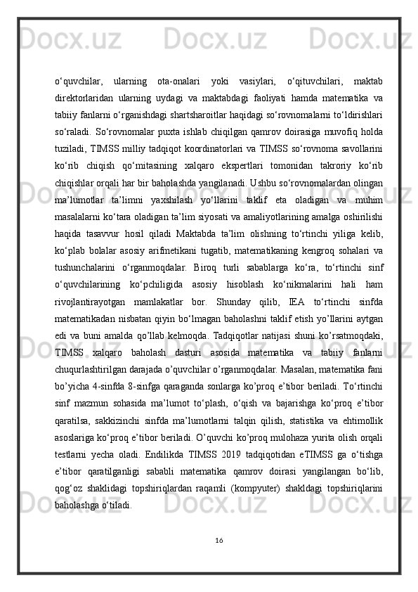o‘quvchilar,   ularning   ota-onalari   yoki   vasiylari,   o‘qituvchilari,   maktab
direktorlaridan   ularning   uydagi   va   maktabdagi   faoliyati   hamda   matematika   va
tabiiy fanlarni o‘rganishdagi shartsharoitlar haqidagi so‘rovnomalarni to‘ldirishlari
so‘raladi.   So‘rovnomalar   puxta   ishlab   chiqilgan   qamrov   doirasiga   muvofiq   holda
tuziladi, TIMSS milliy tadqiqot koordinatorlari va TIMSS so‘rovnoma savollarini
ko‘rib   chiqish   qo‘mitasining   xalqaro   ekspertlari   tomonidan   takroriy   ko‘rib
chiqishlar orqali har bir baholashda yangilanadi. Ushbu so‘rovnomalardan olingan
ma’lumotlar   ta’limni   yaxshilash   yo‘llarini   taklif   eta   oladigan   va   muhim
masalalarni ko‘tara oladigan ta’lim siyosati  va amaliyotlarining amalga oshirilishi
haqida   tasavvur   hosil   qiladi   Maktabda   ta’lim   olishning   to‘rtinchi   yiliga   kelib,
ko‘plab   bolalar   asosiy   arifmetikani   tugatib,   matematikaning   kengroq   sohalari   va
tushunchalarini   o‘rganmoqdalar.   Biroq   turli   sabablarga   ko‘ra,   to‘rtinchi   sinf
o‘quvchilarining   ko‘pchiligida   asosiy   hisoblash   ko‘nikmalarini   hali   ham
rivojlantirayotgan   mamlakatlar   bor.   Shunday   qilib,   IEA   to‘rtinchi   sinfda
matematikadan   nisbatan   qiyin   bo‘lmagan   baholashni   taklif   etish   yo’llarini   aytgan
edi   va   buni   amalda   qo’llab   kelmoqda.   Tadqiqotlar   natijasi   shuni   ko’rsatmoqdaki,
TIMSS   xalqaro   baholash   dasturi   asosida   matematika   va   tabiiy   fanlarni
chuqurlashtirilgan darajada o’quvchilar o’rganmoqdalar. Masalan, matematika fani
bo’yicha 4-sinfda 8-sinfga qaraganda sonlarga ko’proq e’tibor beriladi. To‘rtinchi
sinf   mazmun   sohasida   ma’lumot   to‘plash,   o‘qish   va   bajarishga   ko‘proq   e’tibor
qaratilsa,   sakkizinchi   sinfda   ma’lumotlarni   talqin   qilish,   statistika   va   ehtimollik
asoslariga ko‘proq e’tibor beriladi. O’quvchi ko’proq mulohaza yurita olish orqali
testlarni   yecha   oladi.   Endilikda   TIMSS   2019   tadqiqotidan   eTIMSS   ga   o‘tishga
e’tibor   qaratilganligi   sababli   matematika   qamrov   doirasi   yangilangan   bo‘lib,
qog‘oz   shaklidagi   topshiriqlardan   raqamli   (kompyuter)   shakldagi   topshiriqlarini
baholashga o‘tiladi.
16 