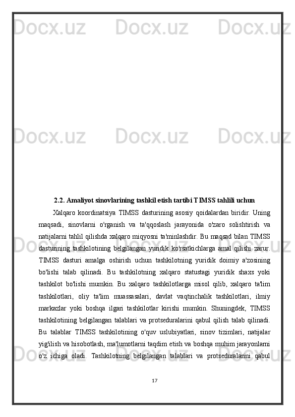 2.2. Amaliyot sinovlarining tashkil etish tartibi TIMSS tahlili uchun
Xalqaro   koordinatsiya   TIMSS   dasturining   asosiy   qoidalardan   biridir.   Uning
maqsadi,   sinovlarni   o'rganish   va   ta'qqoslash   jarayonida   o'zaro   solishtirish   va
natijalarni tahlil qilishda xalqaro miqyosni ta'minlashdir. Bu maqsad bilan TIMSS
dasturining   tashkilotining   belgilangan   yuridik   ko'rsatkichlarga   amal   qilishi   zarur.
TIMSS   dasturi   amalga   oshirish   uchun   tashkilotning   yuridik   doimiy   a'zosining
bo'lishi   talab   qilinadi.   Bu   tashkilotning   xalqaro   statustagi   yuridik   shaxs   yoki
tashkilot   bo'lishi   mumkin.   Bu   xalqaro   tashkilotlarga   misol   qilib,   xalqaro   ta'lim
tashkilotlari,   oliy   ta'lim   muassasalari,   davlat   vaqtinchalik   tashkilotlari,   ilmiy
markazlar   yoki   boshqa   ilgari   tashkilotlar   kirishi   mumkin.   Shuningdek,   TIMSS
tashkilotining   belgilangan   talablari   va   protseduralarini   qabul   qilish   talab   qilinadi.
Bu   talablar   TIMSS   tashkilotining   o'quv   uslubiyatlari,   sinov   tizimlari,   natijalar
yig'ilish va hisobotlash, ma'lumotlarni taqdim etish va boshqa muhim jarayonlarni
o'z   ichiga   oladi.   Tashkilotning   belgilangan   talablari   va   protseduralarini   qabul
17