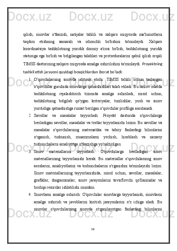 qilish,   sinovlar   o'tkazish,   natijalar   tahlili   va   xalqaro   miqyosda   ma'lumotlarni
taqdim   etishning   samarali   va   ishonchli   bo'lishini   ta'minlaydi.   Xalqaro
koordinatsiya   tashkilotning   yuridik   doimiy   a'zosi   bo'lish,   tashkilotning   yuridik
statusiga ega bo'lish va belgilangan talablari va protseduralarini qabul qilish orqali
TIMSS dasturining xalqaro miqyosda amalga oshirilishini ta'minlaydi.   Proyektning
tashkil etish jarayoni quyidagi bosqichlardan iborat bo'ladi:
1. O'quvchilarning   sinovda   ishtirok   etishi:   TIMSS   tahlili   uchun   tanlangan
o'quvchilar guruhida sinovlarga qatnashishlari talab etiladi. Bu tanlov odatda
tashkilotning   rejalashtirish   tizimida   amalga   oshiriladi,   misol   uchun,
tashkilotning   belgilab   qo'ygan   kriteriyalar,   tuzilishlar,   yosh   va   sinov
yuritishga qatnashishga ruxsat berilgan o'quvchilar profiliga asoslanadi.
2. Savollar   va   masalalar   tayyorlash:   Proyekt   dasturida   o'quvchilarga
beriladigan savollar, masalalar va testlar tayyorlanishi lozim. Bu savollar va
masalalar   o'quvchilarning   matematika   va   tabiiy   fanlardagi   bilimlarini
o'rganish,   tushunish,   muammolarni   yechish,   hisoblash   va   nazariy
tushunchalarni amaliyotga o'tkazishga yo'naltirilgan.
3. Sinov   materiallarini   tayyorlash:   O'quvchilarga   beriladigan   sinov
materiallarining   tayyorlanishi   kerak.   Bu   materiallar   o'quvchilarning   sinov
asoslarini, amaliyotlarini va tushunchalarini o'rganishni ta'minlayishi lozim.
Sinov   materiallarining   tayyorlanishida,   misol   uchun,   savollar,   masalalar,
grafiklar,   diagrammalar,   sinov   jarayonlarini   tavsiflovchi   qo'llanmalar   va
boshqa resurslar ishlatilishi mumkin.
4. Sinovlarni   amalga   oshirish:   O'quvchilar   sinovlarga   tayyorlanish,   sinovlarni
amalga   oshirish   va   javoblarini   kiritish   jarayonlarini   o'z   ichiga   oladi.   Bu
sinovlar   o'quvchilarning   sinovda   o'rganilayotgan   fanlardagi   bilimlarini
18