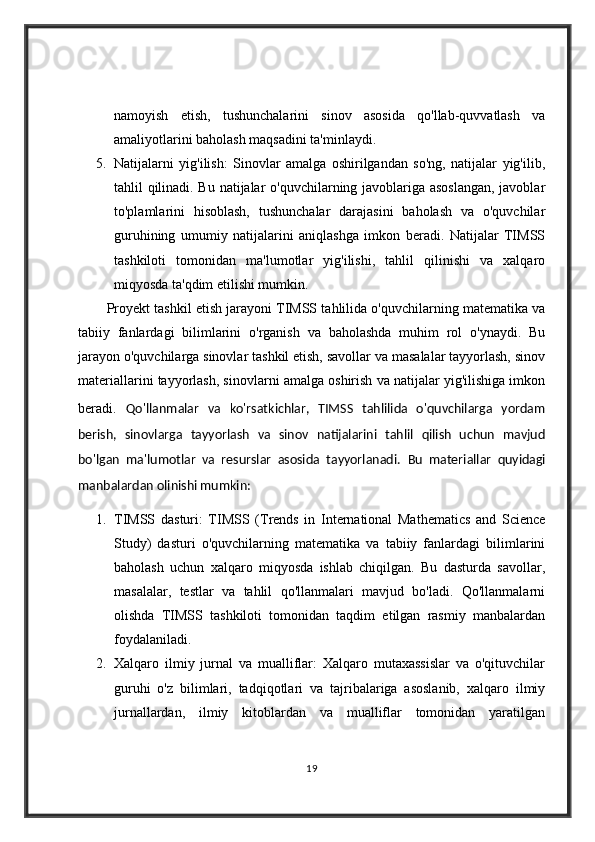 namoyish   etish,   tushunchalarini   sinov   asosida   qo'llab-quvvatlash   va
amaliyotlarini baholash maqsadini ta'minlaydi.
5. Natijalarni   yig'ilish:   Sinovlar   amalga   oshirilgandan   so'ng,   natijalar   yig'ilib,
tahlil qilinadi. Bu natijalar o'quvchilarning javoblariga asoslangan,  javoblar
to'plamlarini   hisoblash,   tushunchalar   darajasini   baholash   va   o'quvchilar
guruhining   umumiy   natijalarini   aniqlashga   imkon   beradi.   Natijalar   TIMSS
tashkiloti   tomonidan   ma'lumotlar   yig'ilishi,   tahlil   qilinishi   va   xalqaro
miqyosda ta'qdim etilishi mumkin.
Proyekt tashkil etish jarayoni TIMSS tahlilida o'quvchilarning matematika va
tabiiy   fanlardagi   bilimlarini   o'rganish   va   baholashda   muhim   rol   o'ynaydi.   Bu
jarayon o'quvchilarga sinovlar tashkil etish, savollar va masalalar tayyorlash, sinov
materiallarini tayyorlash, sinovlarni amalga oshirish va natijalar yig'ilishiga imkon
beradi.   Qo'llanmalar   va   ko'rsatkichlar,   TIMSS   tahlilida   o'quvchilarga   yordam
berish,   sinovlarga   tayyorlash   va   sinov   natijalarini   tahlil   qilish   uchun   mavjud
bo'lgan   ma'lumotlar   va   resurslar   asosida   tayyorlanadi.   Bu   materiallar   quyidagi
manbalardan olinishi mumkin:
1. TIMSS   dasturi:   TIMSS   (Trends   in   International   Mathematics   and   Science
Study)   dasturi   o'quvchilarning   matematika   va   tabiiy   fanlardagi   bilimlarini
baholash   uchun   xalqaro   miqyosda   ishlab   chiqilgan.   Bu   dasturda   savollar,
masalalar,   testlar   va   tahlil   qo'llanmalari   mavjud   bo'ladi.   Qo'llanmalarni
olishda   TIMSS   tashkiloti   tomonidan   taqdim   etilgan   rasmiy   manbalardan
foydalaniladi.
2. Xalqaro   ilmiy   jurnal   va   mualliflar:   Xalqaro   mutaxassislar   va   o'qituvchilar
guruhi   o'z   bilimlari,   tadqiqotlari   va   tajribalariga   asoslanib,   xalqaro   ilmiy
jurnallardan,   ilmiy   kitoblardan   va   mualliflar   tomonidan   yaratilgan
19