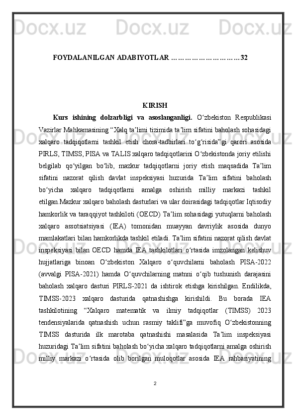 FOYDALANILGAN ADABIYOTLAR …………………………32
KIRISH
Kurs   ishining   dolzarbligi   va   asoslanganligi.   O zbekiston   Respublikasiʻ
Vazirlar Mahkamasining “Xalq ta limi tizimida ta lim sifatini baholash sohasidagi	
ʼ ʼ
xalqaro   tadqiqotlarni   tashkil   etish   chora-tadbirlari   to g risida”gi   qarori   asosida	
ʻ ʻ
PIRLS, TIMSS, PISA va TALIS xalqaro tadqiqotlarini O zbekistonda joriy etilishi	
ʻ
belgilab   qo yilgan   bo lib,   mazkur   tadqiqotlarni   joriy   etish   maqsadida   Ta lim	
ʻ ʻ ʼ
sifatini   nazorat   qilish   davlat   inspeksiyasi   huzurida   Ta lim   sifatini   baholash	
ʼ
bo yicha   xalqaro   tadqiqotlarni   amalga   oshirish   milliy   markazi   tashkil	
ʻ
etilgan.Mazkur xalqaro baholash dasturlari va ular doirasidagi tadqiqotlar Iqtisodiy
hamkorlik va taraqqiyot tashkiloti (OECD) Ta lim sohasidagi yutuqlarni baholash	
ʼ
xalqaro   assotsiatsiyasi   (IEA)   tomonidan   muayyan   davriylik   asosida   dunyo
mamlakatlari bilan hamkorlikda tashkil etiladi. Ta lim sifatini nazorat qilish davlat	
ʼ
inspeksiyasi   bilan   OECD   hamda   IEA   tashkilotlari   o rtasida   imzolangan   kelishuv	
ʻ
hujjatlariga   binoan   O zbekiston   Xalqaro   o quvchilarni   baholash   PISA-2022	
ʻ ʻ
(avvalgi   PISA-2021)   hamda   O quvchilarning   matnni   o qib   tushunish   darajasini	
ʻ ʻ
baholash   xalqaro   dasturi   PIRLS-2021   da   ishtirok   etishga   kirishilgan.   Endilikda,
TIMSS-2023   xalqaro   dasturida   qatnashishga   kirishildi.   Bu   borada   IEA
tashkilotining   “Xalqaro   matematik   va   ilmiy   tadqiqotlar   (TIMSS)   2023
tendensiyalarida   qatnashish   uchun   rasmiy   taklifi”ga   muvofiq   O zbekistonning	
ʻ
TIMSS   dasturida   ilk   marotaba   qatnashishi   masalasida   Ta lim   inspeksiyasi	
ʼ
huzuridagi Ta lim sifatini baholash bo yicha xalqaro tadqiqotlarni amalga oshirish	
ʼ ʻ
milliy   markazi   o rtasida   olib   borilgan   muloqotlar   asosida   IEA   rahbariyatining	
ʻ
2 