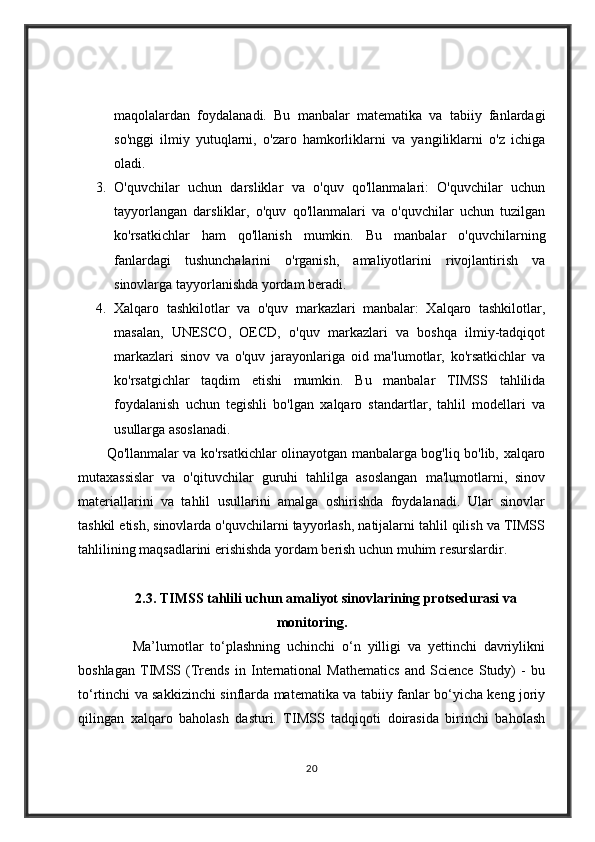 maqolalardan   foydalanadi.   Bu   manbalar   matematika   va   tabiiy   fanlardagi
so'nggi   ilmiy   yutuqlarni,   o'zaro   hamkorliklarni   va   yangiliklarni   o'z   ichiga
oladi.
3. O'quvchilar   uchun   darsliklar   va   o'quv   qo'llanmalari:   O'quvchilar   uchun
tayyorlangan   darsliklar,   o'quv   qo'llanmalari   va   o'quvchilar   uchun   tuzilgan
ko'rsatkichlar   ham   qo'llanish   mumkin.   Bu   manbalar   o'quvchilarning
fanlardagi   tushunchalarini   o'rganish,   amaliyotlarini   rivojlantirish   va
sinovlarga tayyorlanishda yordam beradi.
4. Xalqaro   tashkilotlar   va   o'quv   markazlari   manbalar:   Xalqaro   tashkilotlar,
masalan,   UNESCO,   OECD,   o'quv   markazlari   va   boshqa   ilmiy-tadqiqot
markazlari   sinov   va   o'quv   jarayonlariga   oid   ma'lumotlar,   ko'rsatkichlar   va
ko'rsatgichlar   taqdim   etishi   mumkin.   Bu   manbalar   TIMSS   tahlilida
foydalanish   uchun   tegishli   bo'lgan   xalqaro   standartlar,   tahlil   modellari   va
usullarga asoslanadi.
Qo'llanmalar va ko'rsatkichlar olinayotgan manbalarga bog'liq bo'lib, xalqaro
mutaxassislar   va   o'qituvchilar   guruhi   tahlilga   asoslangan   ma'lumotlarni,   sinov
materiallarini   va   tahlil   usullarini   amalga   oshirishda   foydalanadi.   Ular   sinovlar
tashkil etish, sinovlarda o'quvchilarni tayyorlash, natijalarni tahlil qilish va TIMSS
tahlilining maqsadlarini erishishda yordam berish uchun muhim resurslardir.
2.3. TIMSS tahlili uchun amaliyot sinovlarining protsedurasi va
monitoring.
                Ma’lumotlar   to‘plashning   uchinchi   o‘n   yilligi   va   yettinchi   davriylikni
boshlagan   TIMSS   (Trends   in   International   Mathematics   and   Science   Study)   -   bu
to‘rtinchi va sakkizinchi sinflarda matematika va tabiiy fanlar bo‘yicha keng joriy
qilingan   xalqaro   baholash   dasturi.   TIMSS   tadqiqoti   doirasida   birinchi   baholash
20