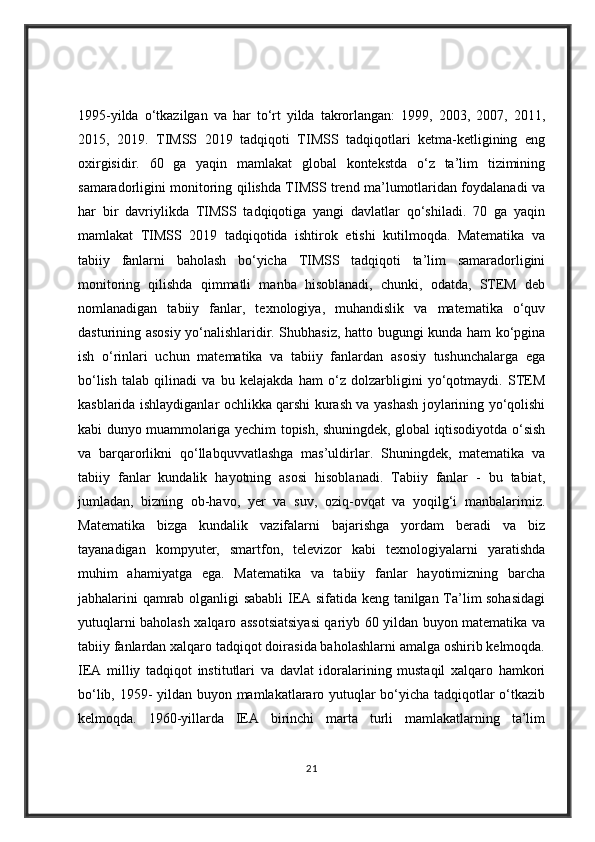 1995-yilda   o‘tkazilgan   va   har   to‘rt   yilda   takrorlangan:   1999,   2003,   2007,   2011,
2015,   2019.   TIMSS   2019   tadqiqoti   TIMSS   tadqiqotlari   ketma-ketligining   eng
oxirgisidir.   60   ga   yaqin   mamlakat   global   kontekstda   o‘z   ta’lim   tizimining
samaradorligini monitoring qilishda TIMSS trend ma’lumotlaridan foydalanadi va
har   bir   davriylikda   TIMSS   tadqiqotiga   yangi   davlatlar   qo‘shiladi.   70   ga   yaqin
mamlakat   TIMSS   2019   tadqiqotida   ishtirok   etishi   kutilmoqda.   Matematika   va
tabiiy   fanlarni   baholash   bo‘yicha   TIMSS   tadqiqoti   ta’lim   samaradorligini
monitoring   qilishda   qimmatli   manba   hisoblanadi,   chunki,   odatda,   STEM   deb
nomlanadigan   tabiiy   fanlar,   texnologiya,   muhandislik   va   matematika   o‘quv
dasturining asosiy yo‘nalishlaridir. Shubhasiz, hatto bugungi kunda ham ko‘pgina
ish   o‘rinlari   uchun   matematika   va   tabiiy   fanlardan   asosiy   tushunchalarga   ega
bo‘lish   talab   qilinadi   va   bu   kelajakda   ham   o‘z   dolzarbligini   yo‘qotmaydi.   STEM
kasblarida ishlaydiganlar ochlikka qarshi kurash va yashash joylarining yo‘qolishi
kabi dunyo muammolariga yechim topish, shuningdek, global iqtisodiyotda o‘sish
va   barqarorlikni   qo‘llabquvvatlashga   mas’uldirlar.   Shuningdek,   matematika   va
tabiiy   fanlar   kundalik   hayotning   asosi   hisoblanadi.   Tabiiy   fanlar   -   bu   tabiat,
jumladan,   bizning   ob-havo,   yer   va   suv,   oziq-ovqat   va   yoqilg‘i   manbalarimiz.
Matematika   bizga   kundalik   vazifalarni   bajarishga   yordam   beradi   va   biz
tayanadigan   kompyuter,   smartfon,   televizor   kabi   texnologiyalarni   yaratishda
muhim   ahamiyatga   ega.   Matematika   va   tabiiy   fanlar   hayotimizning   barcha
jabhalarini qamrab olganligi sababli  IEA sifatida keng tanilgan Ta’lim sohasidagi
yutuqlarni baholash xalqaro assotsiatsiyasi qariyb 60 yildan buyon matematika va
tabiiy fanlardan xalqaro tadqiqot doirasida baholashlarni amalga oshirib kelmoqda.
IEA   milliy   tadqiqot   institutlari   va   davlat   idoralarining   mustaqil   xalqaro   hamkori
bo‘lib, 1959- yildan buyon mamlakatlararo yutuqlar bo‘yicha tadqiqotlar o‘tkazib
kelmoqda.   1960-yillarda   IEA   birinchi   marta   turli   mamlakatlarning   ta’lim
21
