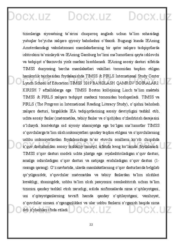 tizimlariga   siyosatning   ta’sirini   chuqurroq   anglash   uchun   ta’lim   sohasidagi
yutuqlar   bo‘yicha   xalqaro   qiyosiy   baholashni   o‘tkazdi.   Bugungi   kunda   IEAning
Amsterdamdagi   vakolatxonasi   mamlakatlarning   bir   qator   xalqaro   tadqiqotlarda
ishtirokini ta’minlaydi va IEAning Gamburg bo‘limi ma’lumotlarni qayta ishlovchi
va tadqiqot  o‘tkazuvchi  yirik markaz hisoblanadi.  IEAning asosiy  dasturi  sifatida
TIMSS   dunyoning   barcha   mamlakatlari   vakillari   tomonidan   taqdim   etilgan
hamkorlik tajribasidan foydalanishda TIMSS & PIRLS International Study Center
Lynch School of Education TIMSS 2019 BAHOLASH QAMROV DOIRALARI:
KIRISH   7   afzalliklarga   ega.   TIMSS   Boston   kollejining   Linch   ta’lim   maktabi
TIMSS   &   PIRLS   xalqaro   tadqiqot   markazi   tomonidan   boshqariladi.   TIMSS   va
PIRLS (The Progress in International Reading Literacy Study), o‘qishni baholash
xalqaro   dasturi,   birgalikda   IEA   tadqiqotlarining   asosiy   davriyligini   tashkil   etib,
uchta asosiy fanlar (matematika, tabiiy fanlar va o‘qish)dan o‘zlashtirish darajasini
o‘lchaydi.   kontekstga   oid   siyosiy   ahamiyatga   ega   bo‘lgan   ma’lumotlar   TIMSS
o‘quvchilarga ta’lim olish imkoniyatlari qanday taqdim etilgani va o‘quvchilarning
ushbu   imkoniyatlardan   foydalanishiga   ta’sir   etuvchi   omillarni   ko‘rib   chiqishda
o‘quv   dasturlaridan   asosiy   tashkiliy   tamoyil   sifatida   keng   ko‘lamda   foydalanadi.
TIMSS   o‘quv   dasturi   modeli   uchta   jihatga   ega:   rejalashtiriladigan   o‘quv   dasturi,
amalga   oshiriladigan   o‘quv   dasturi   va   natijaga   erishiladigan   o‘quv   dasturi   (1-
rasmga qarang). O‘z navbatida, ularda mamlakatlarning o‘quv dasturlarida belgilab
qo‘yilganidek,   o‘quvchilar   matematika   va   tabiiy   fanlardan   ta’lim   olishlari
kerakligi;   shuningdek,   ushbu   ta’lim   olish   jarayonini   osonlashtirish   uchun   ta’lim
tizimini   qanday   tashkil   etish   zarurligi;   aslida   sinfxonalarda   nima   o‘qitilayotgani,
uni   o‘qitayotganlarning   tavsifi   hamda   qanday   o‘qitilayotgani;   vanihoyat,
o‘quvchilar  nimani  o‘rganganliklari va ular ushbu fanlarni o‘rganish haqida nima
deb o‘ylashlari ifoda etiladi.
22 