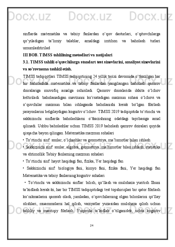 sinflarda   matematika   va   tabiiy   fanlardan   o‘quv   dasturlari,   o‘qituvchilarga
qo‘yiladigan   ta’limiy   talablar,   amaldagi   imtihon   va   baholash   turlari
umumlashtirilad
III BOB. TIMSS tahlilining metodlari   va natijalari 
3.1. TIMSS tahlili o'quvchilarga standart test sinovlarini, amaliyot sinovlarini
va so'rovnoma tashkil etish. 
TIMSS tadqiqotlari TIMSS tadqiqotining 24 yillik tarixi davomida o‘tkazilgan har
bir   baholashda   matematika   va   tabiiy   fanlardan   yangilangan   baholash   qamrov
doiralariga   muvofiq   amalga   oshiriladi.   Qamrov   doiralarida   ikkita   o‘lchov
keltiriladi:   baholanadigan   mavzunni   ko‘rsatadigan   mazmun   sohasi   o‘lchovi   va
o‘quvchilar   mazmun   bilan   ishlaganda   baholanishi   kerak   bo‘lgan   fikrlash
jarayonlarini belgilaydigan kognitiv o‘lchov. TIMSS 2019 tadqiqotida to‘rtinchi va
sakkizinchi   sinflarda   baholashlarni   o‘tkazishning   odatdagi   tajribasiga   amal
qilinadi. Ushbu baholashlar uchun TIMSS 2019 baholash qamrov doiralari quyida
qisqacha bayon qilingan. Matematika mazmun sohalari 
• To‘rtinchi sinf: sonlar, o‘lchashlar va geometriya, ma’lumotlar bilan ishlash 
• Sakkizinchi sinf: sonlar, algebra, geometriya, ma’lumotlar bilan ishlash, statistika
va ehtimollik Tabiiy fanlarning mazmun sohalari 
• To‘rtinchi sinf: hayot haqidagi fan, fizika, Yer haqidagi fan 
•   Sakkizinchi   sinf:   biologiya   fani,   kimyo   fani,   fizika   fani,   Yer   haqidagi   fan
Matematika va tabiiy fanlarning kognitiv sohalari 
  •   To‘rtinchi   va   sakkizinchi   sinflar:   bilish,   qo‘llash   va   mulohaza   yuritish   Shuni
ta’kidlash kerak-ki, har bir TIMSS tadqiqotidagi test topshiriqlari bir qator fikrlash
ko‘nikmalarini   qamrab   oladi,   jumladan,   o‘quvchilarning   olgan   bilimlarini   qo‘llay
olishlari,   muammolarni   hal   qilish,   vaziyatlar   yuzasidan   mulohaza   qilish   uchun
tahliliy   va   mantiqiy   fikrlash.   Yuqorida   ta’kidlab   o‘tilganidek,   uchta   kognitiv
24