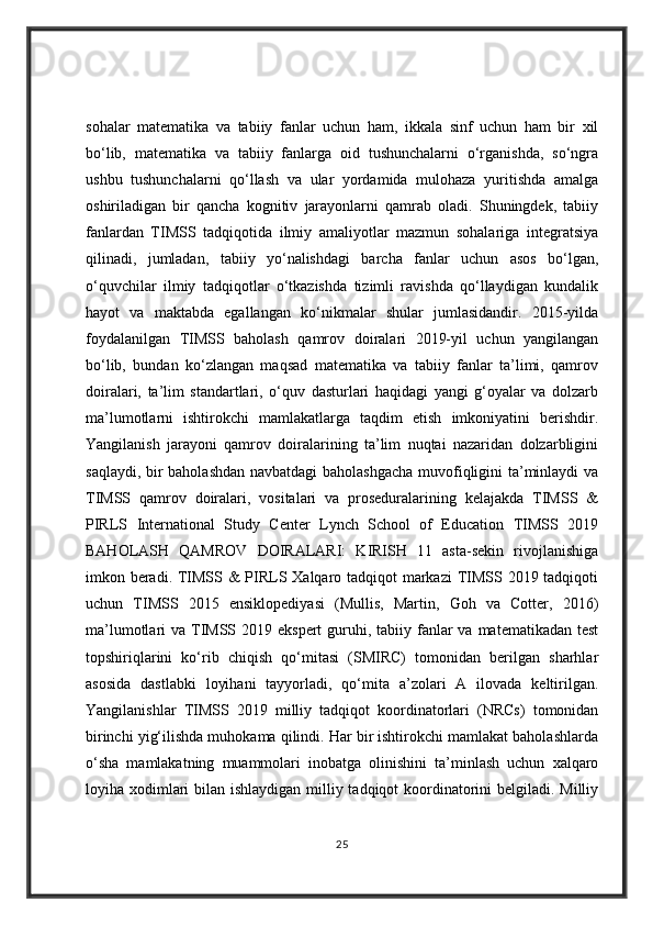 sohalar   matematika   va   tabiiy   fanlar   uchun   ham,   ikkala   sinf   uchun   ham   bir   xil
bo‘lib,   matematika   va   tabiiy   fanlarga   oid   tushunchalarni   o‘rganishda,   so‘ngra
ushbu   tushunchalarni   qo‘llash   va   ular   yordamida   mulohaza   yuritishda   amalga
oshiriladigan   bir   qancha   kognitiv   jarayonlarni   qamrab   oladi.   Shuningdek,   tabiiy
fanlardan   TIMSS   tadqiqotida   ilmiy   amaliyotlar   mazmun   sohalariga   integratsiya
qilinadi,   jumladan,   tabiiy   yo‘nalishdagi   barcha   fanlar   uchun   asos   bo‘lgan,
o‘quvchilar   ilmiy   tadqiqotlar   o‘tkazishda   tizimli   ravishda   qo‘llaydigan   kundalik
hayot   va   maktabda   egallangan   ko‘nikmalar   shular   jumlasidandir.   2015-yilda
foydalanilgan   TIMSS   baholash   qamrov   doiralari   2019-yil   uchun   yangilangan
bo‘lib,   bundan   ko‘zlangan   maqsad   matematika   va   tabiiy   fanlar   ta’limi,   qamrov
doiralari,   ta’lim   standartlari,   o‘quv   dasturlari   haqidagi   yangi   g‘oyalar   va   dolzarb
ma’lumotlarni   ishtirokchi   mamlakatlarga   taqdim   etish   imkoniyatini   berishdir.
Yangilanish   jarayoni   qamrov   doiralarining   ta’lim   nuqtai   nazaridan   dolzarbligini
saqlaydi, bir baholashdan navbatdagi  baholashgacha muvofiqligini ta’minlaydi va
TIMSS   qamrov   doiralari,   vositalari   va   proseduralarining   kelajakda   TIMSS   &
PIRLS   International   Study   Center   Lynch   School   of   Education   TIMSS   2019
BAHOLASH   QAMROV   DOIRALARI:   KIRISH   11   asta-sekin   rivojlanishiga
imkon beradi. TIMSS & PIRLS Xalqaro tadqiqot markazi  TIMSS 2019 tadqiqoti
uchun   TIMSS   2015   ensiklopediyasi   (Mullis,   Martin,   Goh   va   Cotter,   2016)
ma’lumotlari  va TIMSS 2019 ekspert  guruhi, tabiiy fanlar  va  matematikadan test
topshiriqlarini   ko‘rib   chiqish   qo‘mitasi   (SMIRC)   tomonidan   berilgan   sharhlar
asosida   dastlabki   loyihani   tayyorladi,   qo‘mita   a’zolari   A   ilovada   keltirilgan.
Yangilanishlar   TIMSS   2019   milliy   tadqiqot   koordinatorlari   (NRCs)   tomonidan
birinchi yig‘ilishda muhokama qilindi. Har bir ishtirokchi mamlakat baholashlarda
o‘sha   mamlakatning   muammolari   inobatga   olinishini   ta’minlash   uchun   xalqaro
loyiha xodimlari bilan ishlaydigan milliy tadqiqot koordinatorini  belgiladi. Milliy
25