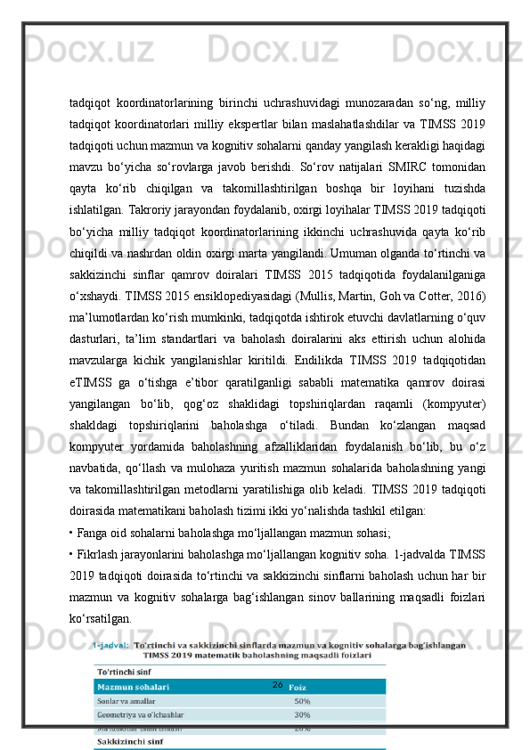 tadqiqot   koordinatorlarining   birinchi   uchrashuvidagi   munozaradan   so‘ng,   milliy
tadqiqot   koordinatorlari   milliy   ekspertlar   bilan   maslahatlashdilar   va   TIMSS   2019
tadqiqoti uchun mazmun va kognitiv sohalarni qanday yangilash kerakligi haqidagi
mavzu   bo‘yicha   so‘rovlarga   javob   berishdi.   So‘rov   natijalari   SMIRC   tomonidan
qayta   ko‘rib   chiqilgan   va   takomillashtirilgan   boshqa   bir   loyihani   tuzishda
ishlatilgan. Takroriy jarayondan foydalanib, oxirgi loyihalar TIMSS 2019 tadqiqoti
bo‘yicha   milliy   tadqiqot   koordinatorlarining   ikkinchi   uchrashuvida   qayta   ko‘rib
chiqildi va nashrdan oldin oxirgi marta yangilandi.   Umuman olganda to‘rtinchi va
sakkizinchi   sinflar   qamrov   doiralari   TIMSS   2015   tadqiqotida   foydalanilganiga
o‘xshaydi. TIMSS 2015 ensiklopediyasidagi (Mullis, Martin, Goh va Cotter, 2016)
ma’lumotlardan ko‘rish mumkinki, tadqiqotda ishtirok etuvchi davlatlarning o‘quv
dasturlari,   ta’lim   standartlari   va   baholash   doiralarini   aks   ettirish   uchun   alohida
mavzularga   kichik   yangilanishlar   kiritildi.   Endilikda   TIMSS   2019   tadqiqotidan
eTIMSS   ga   o‘tishga   e’tibor   qaratilganligi   sababli   matematika   qamrov   doirasi
yangilangan   bo‘lib,   qog‘oz   shaklidagi   topshiriqlardan   raqamli   (kompyuter)
shakldagi   topshiriqlarini   baholashga   o‘tiladi.   Bundan   ko‘zlangan   maqsad
kompyuter   yordamida   baholashning   afzalliklaridan   foydalanish   bo‘lib,   bu   o‘z
navbatida,   qo‘llash   va   mulohaza   yuritish   mazmun   sohalarida   baholashning   yangi
va   takomillashtirilgan   metodlarni   yaratilishiga   olib   keladi.   TIMSS   2019   tadqiqoti
doirasida matematikani baholash tizimi ikki yo‘nalishda tashkil etilgan: 
• Fanga oid sohalarni baholashga mo‘ljallangan mazmun sohasi; 
• Fikrlash jarayonlarini baholashga mo‘ljallangan kognitiv soha. 1-jadvalda TIMSS
2019 tadqiqoti doirasida to‘rtinchi va sakkizinchi sinflarni baholash uchun har bir
mazmun   va   kognitiv   sohalarga   bag‘ishlangan   sinov   ballarining   maqsadli   foizlari
ko‘rsatilgan.
26 