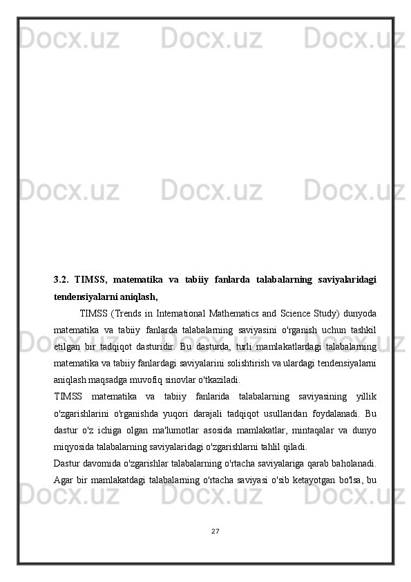 3.2.   TIMSS,   matematika   va   tabiiy   fanlarda   talabalarning   saviyalaridagi
tendensiyalarni aniqlash,
              TIMSS   (Trends   in   International   Mathematics   and   Science   Study)   dunyoda
matematika   va   tabiiy   fanlarda   talabalarning   saviyasini   o'rganish   uchun   tashkil
etilgan   bir   tadqiqot   dasturidir.   Bu   dasturda,   turli   mamlakatlardagi   talabalarning
matematika va tabiiy fanlardagi saviyalarini solishtirish va ulardagi tendensiyalarni
aniqlash maqsadga muvofiq sinovlar o'tkaziladi.
TIMSS   matematika   va   tabiiy   fanlarida   talabalarning   saviyasining   yillik
o'zgarishlarini   o'rganishda   yuqori   darajali   tadqiqot   usullaridan   foydalanadi.   Bu
dastur   o'z   ichiga   olgan   ma'lumotlar   asosida   mamlakatlar,   mintaqalar   va   dunyo
miqyosida talabalarning saviyalaridagi o'zgarishlarni tahlil qiladi.
Dastur davomida o'zgarishlar talabalarning o'rtacha saviyalariga qarab baholanadi.
Agar   bir   mamlakatdagi   talabalarning   o'rtacha   saviyasi   o'sib   ketayotgan   bo'lsa,   bu
27 