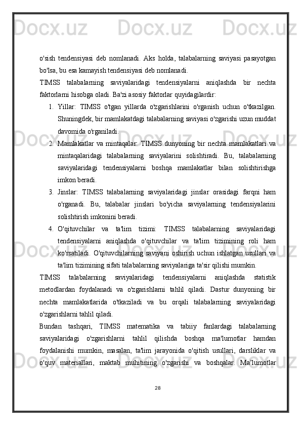 o'sish   tendensiyasi   deb   nomlanadi.   Aks   holda,   talabalarning   saviyasi   pasayotgan
bo'lsa, bu esa kamayish tendensiyasi deb nomlanadi.
TIMSS   talabalarning   saviyalaridagi   tendensiyalarni   aniqlashda   bir   nechta
faktorlarni hisobga oladi.  Ba'zi asosiy faktorlar quyidagilardir:
1. Yillar:   TIMSS   o'tgan   yillarda   o'zgarishlarini   o'rganish   uchun   o'tkazilgan.
Shuningdek, bir mamlakatdagi talabalarning saviyasi o'zgarishi uzun muddat
davomida o'rganiladi.
2. Mamlakatlar   va   mintaqalar:   TIMSS   dunyoning   bir   nechta   mamlakatlari   va
mintaqalaridagi   talabalarning   saviyalarini   solishtiradi.   Bu,   talabalarning
saviyalaridagi   tendensiyalarni   boshqa   mamlakatlar   bilan   solishtirishga
imkon beradi.
3. Jinslar:   TIMSS   talabalarning   saviyalaridagi   jinslar   orasidagi   farqni   ham
o'rganadi.   Bu,   talabalar   jinslari   bo'yicha   saviyalarning   tendensiyalarini
solishtirish imkonini beradi.
4. O'qituvchilar   va   ta'lim   tizimi:   TIMSS   talabalarning   saviyalaridagi
tendensiyalarni   aniqlashda   o'qituvchilar   va   ta'lim   tizimining   roli   ham
ko'rsatiladi.   O'qituvchilarning   saviyani   oshirish   uchun   ishlatgan   usullari   va
ta'lim tizimining sifati talabalarning saviyalariga ta'sir qilishi mumkin.
TIMSS   talabalarning   saviyalaridagi   tendensiyalarni   aniqlashda   statistik
metodlardan   foydalanadi   va   o'zgarishlarni   tahlil   qiladi.   Dastur   dunyoning   bir
nechta   mamlakatlarida   o'tkaziladi   va   bu   orqali   talabalarning   saviyalaridagi
o'zgarishlarni tahlil qiladi.
Bundan   tashqari,   TIMSS   matematika   va   tabiiy   fanlardagi   talabalarning
saviyalaridagi   o'zgarishlarni   tahlil   qilishda   boshqa   ma'lumotlar   hamdan
foydalanishi   mumkin,   masalan,   ta'lim   jarayonida   o'qitish   usullari,   darsliklar   va
o'quv   materiallari,   maktab   muhitining   o'zgarishi   va   boshqalar.   Ma’lumotlar
28