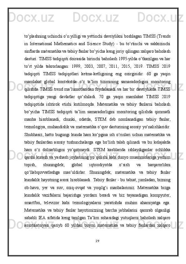 to‘plashning uchinchi o‘n yilligi va yettinchi davriylikni boshlagan TIMSS (Trends
in   International   Mathematics   and   Science   Study)   -   bu   to‘rtinchi   va   sakkizinchi
sinflarda matematika va tabiiy fanlar bo‘yicha keng joriy qilingan xalqaro baholash
dasturi. TIMSS tadqiqoti doirasida birinchi baholash 1995-yilda o‘tkazilgan va har
to‘rt   yilda   takrorlangan:   1999,   2003,   2007,   2011,   2015,   2019.   TIMSS   2019
tadqiqoti   TIMSS   tadqiqotlari   ketma-ketligining   eng   oxirgisidir.   60   ga   yaqin
mamlakat   global   kontekstda   o‘z   ta’lim   tizimining   samaradorligini   monitoring
qilishda TIMSS trend ma’lumotlaridan foydalanadi va har bir davriylikda TIMSS
tadqiqotiga   yangi   davlatlar   qo‘shiladi.   70   ga   yaqin   mamlakat   TIMSS   2019
tadqiqotida   ishtirok   etishi   kutilmoqda.   Matematika   va   tabiiy   fanlarni   baholash
bo‘yicha   TIMSS   tadqiqoti   ta’lim   samaradorligini   monitoring   qilishda   qimmatli
manba   hisoblanadi,   chunki,   odatda,   STEM   deb   nomlanadigan   tabiiy   fanlar,
texnologiya, muhandislik va matematika o‘quv dasturining asosiy yo‘nalishlaridir.
Shubhasiz,  hatto bugungi   kunda ham  ko‘pgina ish  o‘rinlari  uchun  matematika  va
tabiiy   fanlardan   asosiy   tushunchalarga   ega   bo‘lish   talab   qilinadi   va   bu   kelajakda
ham   o‘z   dolzarbligini   yo‘qotmaydi.   STEM   kasblarida   ishlaydiganlar   ochlikka
qarshi kurash va yashash joylarining yo‘qolishi kabi dunyo muammolariga yechim
topish,   shuningdek,   global   iqtisodiyotda   o‘sish   va   barqarorlikni
qo‘llabquvvatlashga   mas’uldirlar.   Shuningdek,   matematika   va   tabiiy   fanlar
kundalik hayotning asosi hisoblanadi. Tabiiy fanlar - bu tabiat, jumladan, bizning
ob-havo,   yer   va   suv,   oziq-ovqat   va   yoqilg‘i   manbalarimiz.   Matematika   bizga
kundalik   vazifalarni   bajarishga   yordam   beradi   va   biz   tayanadigan   kompyuter,
smartfon,   televizor   kabi   texnologiyalarni   yaratishda   muhim   ahamiyatga   ega.
Matematika   va   tabiiy   fanlar   hayotimizning   barcha   jabhalarini   qamrab   olganligi
sababli   IEA  sifatida keng  tanilgan  Ta’lim  sohasidagi   yutuqlarni   baholash  xalqaro
assotsiatsiyasi   qariyb   60   yildan   buyon   matematika   va   tabiiy   fanlardan   xalqaro
29 
