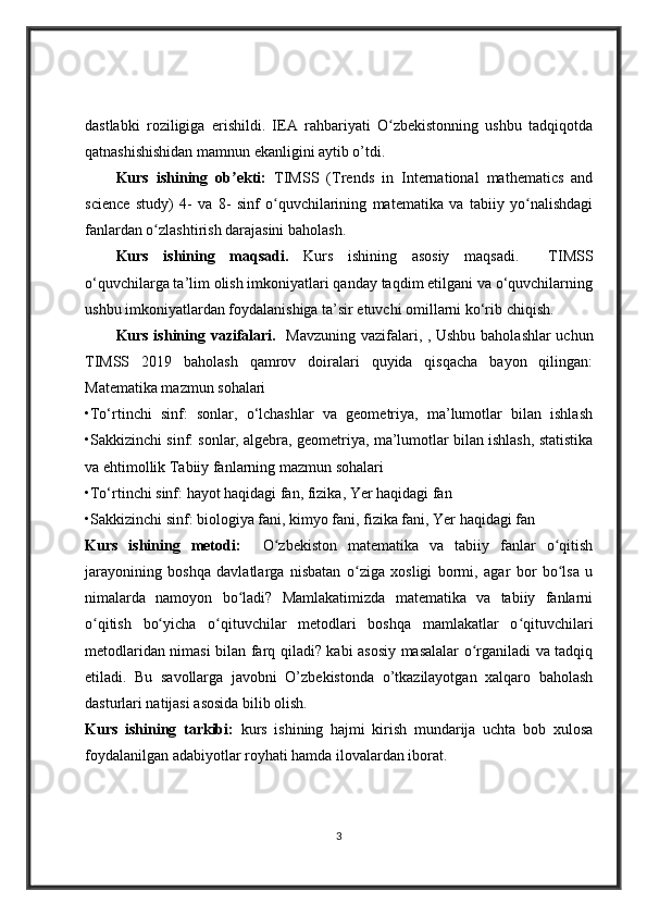 dastlabki   roziligiga   erishildi.   IEA   rahbariyati   O zbekistonning   ushbu   tadqiqotdaʻ
qatnashishishidan mamnun ekanligini aytib o’tdi.
Kurs   ishining   ob ekti:  	
ʼ TIMSS   (Trends   in   International   mathematics   and
science   study)   4-   va   8-   sinf   o quvchilarining   matematika   va   tabiiy   yo nalishdagi	
ʻ ʻ
fanlardan o zlashtirish darajasini baholash.	
ʻ
Kurs   ishining   maqsadi.   Kurs   ishining   asosiy   maqsadi.     TIMSS
o‘quvchilarga ta’lim olish imkoniyatlari qanday taqdim etilgani va o‘quvchilarning
ushbu imkoniyatlardan foydalanishiga ta’sir etuvchi omillarni ko‘rib chiqish.  
Kurs ishining vazifalari.    Mavzuning vazifalari, , Ushbu baholashlar uchun
TIMSS   2019   baholash   qamrov   doiralari   quyida   qisqacha   bayon   qilingan:
Matematika mazmun sohalari 
•To‘rtinchi   sinf:   sonlar,   o‘lchashlar   va   geometriya,   ma’lumotlar   bilan   ishlash
•Sakkizinchi sinf: sonlar, algebra, geometriya, ma’lumotlar bilan ishlash, statistika
va ehtimollik Tabiiy fanlarning mazmun sohalari 
•To‘rtinchi sinf: hayot haqidagi fan, fizika, Yer haqidagi fan 
•Sakkizinchi sinf: biologiya fani, kimyo fani, fizika fani, Yer haqidagi fan  
Kurs   ishining   metodi:     O zbekiston   matematika   va   tabiiy   fanlar   o qitish	
ʻ ʻ
jarayonining   boshqa   davlatlarga   nisbatan   o ziga   xosligi   bormi,   agar   bor   bo lsa   u	
ʻ ʻ
nimalarda   namoyon   bo ladi?   Mamlakatimizda   matematika   va   tabiiy   fanlarni	
ʻ
o qitish   bo yicha   o qituvchilar   metodlari   boshqa   mamlakatlar   o qituvchilari	
ʻ ʻ ʻ ʻ
metodlaridan nimasi bilan farq qiladi? kabi asosiy masalalar o rganiladi va tadqiq	
ʻ
etiladi.   Bu   savollarga   javobni   O’zbekistonda   o’tkazilayotgan   xalqaro   baholash
dasturlari natijasi asosida bilib olish.
Kurs   ishining   tarkibi:   kurs   ishining   hajmi   kirish   mundarija   uchta   bob   xulosa
foydalanilgan adabiyotlar royhati hamda ilovalardan iborat.
3