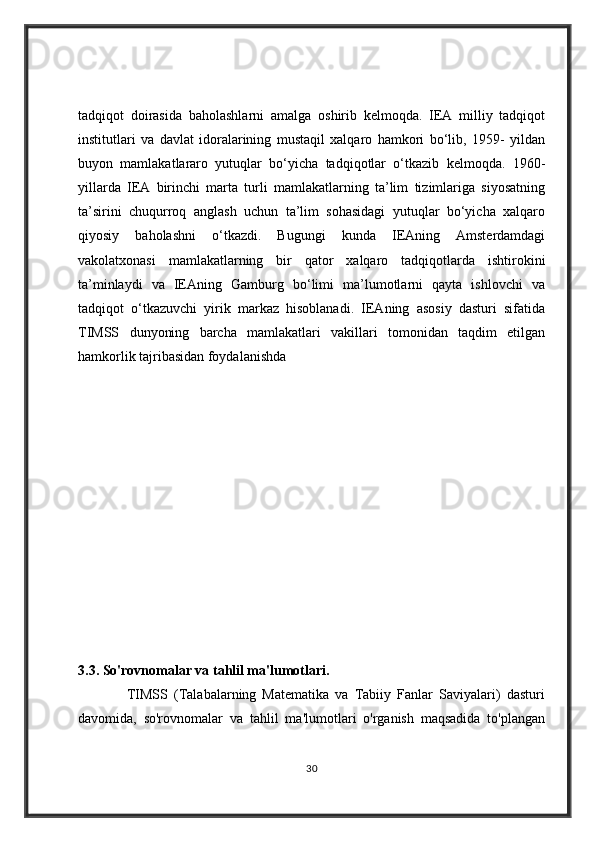 tadqiqot   doirasida   baholashlarni   amalga   oshirib   kelmoqda.   IEA   milliy   tadqiqot
institutlari   va   davlat   idoralarining   mustaqil   xalqaro   hamkori   bo‘lib,   1959-   yildan
buyon   mamlakatlararo   yutuqlar   bo‘yicha   tadqiqotlar   o‘tkazib   kelmoqda.   1960-
yillarda   IEA   birinchi   marta   turli   mamlakatlarning   ta’lim   tizimlariga   siyosatning
ta’sirini   chuqurroq   anglash   uchun   ta’lim   sohasidagi   yutuqlar   bo‘yicha   xalqaro
qiyosiy   baholashni   o‘tkazdi.   Bugungi   kunda   IEAning   Amsterdamdagi
vakolatxonasi   mamlakatlarning   bir   qator   xalqaro   tadqiqotlarda   ishtirokini
ta’minlaydi   va   IEAning   Gamburg   bo‘limi   ma’lumotlarni   qayta   ishlovchi   va
tadqiqot   o‘tkazuvchi   yirik   markaz   hisoblanadi.   IEAning   asosiy   dasturi   sifatida
TIMSS   dunyoning   barcha   mamlakatlari   vakillari   tomonidan   taqdim   etilgan
hamkorlik tajribasidan foydalanishda
3.3. So'rovnomalar va tahlil ma'lumotlari.  
                TIMSS   (Talabalarning   Matematika   va   Tabiiy   Fanlar   Saviyalari)   dasturi
davomida,   so'rovnomalar   va   tahlil   ma'lumotlari   o'rganish   maqsadida   to'plangan
30 