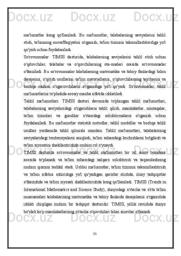 ma'lumotlar   keng   qo'llaniladi.   Bu   ma'lumotlar,   talabalarning   saviyalarini   tahlil
etish,   ta'limning  muvaffaqiyatini   o'rganish,   ta'lim   tizimini   takomillashtirishga   yo'l
qo'yish uchun foydalaniladi.
So'rovnomalar:   TIMSS   dasturida,   talabalarning   saviyalarini   tahlil   etish   uchun
o'qituvchilar,   talabalar   va   o'quvchilarning   ota-onalari   orasida   so'rovnomalar
o'tkaziladi.   Bu   so'rovnomalar   talabalarning   matematika   va   tabiiy   fanlardagi   bilim
darajasini,   o'qitish   usullarini,   ta'lim   materiallarini,   o'qituvchilarning   tajribasini   va
boshqa   muhim   o'zgaruvchilarni   o'rganishga   yo'l   qo'yadi.   So'rovnomalar,   tahlil
ma'lumotlarini to'plashda asosiy manba sifatida ishlatiladi.
Tahlil   ma'lumotlari:   TIMSS   dasturi   davomida   to'plangan   tahlil   ma'lumotlari,
talabalarning   saviyalaridagi   o'zgarishlarni   tahlil   qilish,   mamlakatlar,   mintaqalar,
ta'lim   tizimlari   va   guruhlar   o'rtasidagi   solishtirmalarni   o'rganish   uchun
foydalaniladi.   Bu   ma'lumotlar   statistik   metodlar,   tahlil   modellar   va   boshqa   tahlil
usullari   yordamida   tahlil   qilinishi   mumkin.   Tahlil   ma'lumotlari,   talabalarning
saviyalaridagi tendensiyalarni aniqlash, ta'lim sohasidagi kuchishlarni belgilash va
ta'lim siyosatini shakllantirishda muhim rol o'ynaydi.
TIMSS   dasturida   so'rovnomalar   va   tahlil   ma'lumotlari   bir   xil   sinov   texnikasi
asosida   to'planadi   va   ta'lim   sohasidagi   xalqaro   solishtirish   va   taqsimlashning
muhim   qismini   tashkil   etadi.   Ushbu   ma'lumotlar,   ta'lim   tizimini   takomillashtirish
va   ta'lim   sifatini   oshirishga   yo'l   qo'yadigan   qarorlar   olishda,   ilmiy   tadqiqotlar
o'tkazishda va ta'lim siyosati shakllantirishda keng qo'llaniladi.   TIMSS (Trends in
International   Mathematics   and   Science   Study),   dunyodagi   o'rtacha   va   o'rta   ta'lim
muassasalari  talabalarining  matematika  va   tabiiy  fanlarda  darajalarini   o'rganishda
ishlab   chiqilgan   muhim   bir   tadqiqot   dasturidir.   TIMSS,   yillik   ravishda   dunyo
bo'ylab ko'p mamlakatlarning o'rtacha o'quvchilari bilan sinovlar o'tkazadi.
31