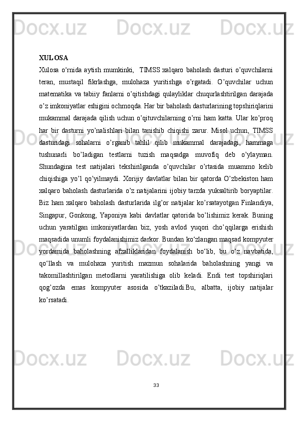 XULOSA
Xulosa   o‘rnida   aytish   mumkinki,     TIMSS   xalqaro   baholash   dasturi   o’quvchilarni
teran,   mustaqil   fikrlashga,   mulohaza   yuritishga   o’rgatadi.   O’quvchilar   uchun
matematika   va   tabiiy   fanlarni   o’qitishdagi   qulayliklar   chuqurlashtirilgan   darajada
o’z imkoniyatlar eshigini ochmoqda.  Har bir baholash dasturlarining topshiriqlarini
mukammal darajada qilish uchun o’qituvchilarning o’rni ham katta. Ular ko’proq
har   bir   dasturni   yo’nalishlari   bilan   tanishib   chiqishi   zarur.   Misol   uchun,   TIMSS
dasturidagi   sohalarni   o’rganib   tahlil   qilib   mukammal   darajadagi,   hammaga
tushunarli   bo’ladigan   testlarni   tuzish   maqsadga   muvofiq   deb   o’ylayman.
Shundagina   test   natijalari   tekshirilganda   o’quvchilar   o’rtasida   muammo   kelib
chiqishiga   yo’l   qo’yilmaydi.   Xorijiy   davlatlar   bilan   bir   qatorda   O’zbekiston   ham
xalqaro baholash  dasturlarida  o’z  natijalarini  ijobiy tarzda  yuksaltirib boryaptilar.
Biz   ham   xalqaro   baholash   dasturlarida   ilg’or   natijalar   ko’rsatayotgan   Finlandiya,
Singapur,   Gonkong,   Yaponiya   kabi   davlatlar   qatorida   bo’lishimiz   kerak.   Buning
uchun   yaratilgan   imkoniyatlardan   biz,   yosh   avlod   yuqori   cho’qqilarga   erishish
maqsadida unumli foydalanishimiz darkor.   Bundan ko‘zlangan maqsad kompyuter
yordamida   baholashning   afzalliklaridan   foydalanish   bo‘lib,   bu   o‘z   navbatida,
qo‘llash   va   mulohaza   yuritish   mazmun   sohalarida   baholashning   yangi   va
takomillashtirilgan   metodlarni   yaratilishiga   olib   keladi.   Endi   test   topshiriqlari
qog’ozda   emas   kompyuter   asosida   o’tkaziladi.Bu,   albatta,   ijobiy   natijalar
ko’rsatadi.
33 