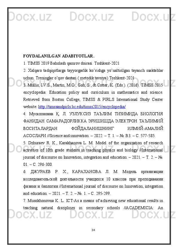 FOYDALANILGAN ADABIYOTLAR .  
1. TIMSS 2019 Baholash qamrov doirasi. Toshkent-2021 
2.   Xalqaro   tadqiqotlarga   tayyorgarlik   ko’rishga   yo’naltirilgan   tayanch   maktablar
uchun. Treninglar o’quv dasturi ( metodik tavsiya) Toshkent-2021 
3. Mullis, I.V.S., Martin, M.O., Goh, S., & Cotter, K. (Eds.). (2016). TIMSS 2015
encyclopedia:   Education   policy   and   curriculum   in   mathematics   and   science.
Retrieved   from   Boston   College,   TIMSS   &   PIRLS   International   Study   Center
website:  http://timssandpirls.bc.edu/timss2015/encyclopedia/  
4.   Мусахоновна   Қ .   Л .   УЗЛУКСИЗ   ТАЪЛИМ   ТИЗИМИДА   БИОЛОГИЯ
ФАНИДАН   САМАРАДОРЛИККА   ЭРИШИШДА   ЭЛЕКТРОН   ТАЪЛИМИЙ
ВОСИТАЛАРДАН   ФОЙДАЛАНИШНИНГ   ИЛМИЙ - АМАЛИЙ
АСОСЛАРИ  //Science and innovation. – 2022. –  Т . 1. – №. B3. –  С . 577-585. 
5.   Dzhuraev   R.   K.,   Karakhanova   L.   M.   Model   of   the   organization   of   research
activities   of   10th   grade   students   in   teaching   physics   and   biology   //International
journal of discourse on Innovation, integration and education. – 2021. –  Т . 2. – №.
01. –  С . 296-300. 
6.   ДЖУРАЕВ   Р .   Х .,   КАРАХАНОВА   Л .   М .   Модель   организации
исследовательской   деятельности   учащихся   10   классов   при   преподавании
физики   и   биологии  //International journal of discourse on Innovation, integration
and education. – 2021. –  Т . 2. – №. 1. –  С . 295-299. 
7. Musokhonovna  K. L. ICT-As a means  of  achieving new educational  results in
teaching   natural   disciplines   in   secondary   schools   //ACADEMICIA:   An
34 