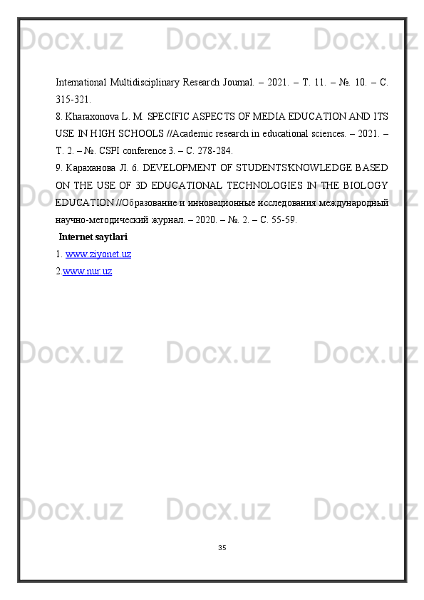 International   Multidisciplinary   Research   Journal.   –   2021.   –   Т .   11.   –   №.   10.   –   С .
315-321. 
8. Kharaxonova L. M. SPECIFIC ASPECTS OF MEDIA EDUCATION AND ITS
USE IN HIGH SCHOOLS //Academic research in educational sciences. – 2021. –
Т . 2. – №. CSPI conference 3. –  С . 278-284. 
9.   Караханова   Л . 6. DEVELOPMENT OF STUDENTS'KNOWLEDGE BASED
ON   THE   USE   OF   3D   EDUCATIONAL   TECHNOLOGIES   IN   THE   BIOLOGY
EDUCATION // Образование   и   инновационные   исследования   международный
научно - методический   журнал . – 2020. – №.  2. – С. 55-59.
  Internet saytlari
1.  www.ziyonet.uz
2 . www.nur.uz
35 