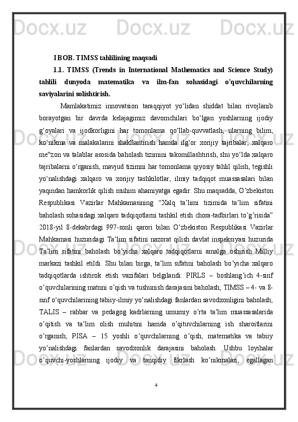I BOB. TIMSS tahlilining maqsadi
1.1.   TIMSS   (Trends   in   International   Mathematics   and   Science   Study)
tahlili   dunyoda   matematika   va   ilm-fan   sohasidagi   o'quvchilarning
saviyalarini solishtirish.
          Mamlakatimiz   innovatsion   taraqqiyot   yo‘lidan   shiddat   bilan   rivojlanib
borayotgan   bir   davrda   kelajagimiz   davomchilari   bo‘lgan   yoshlarning   ijodiy
g‘oyalari   va   ijodkorligini   har   tomonlama   qo‘llab-quvvatlash,   ularning   bilim,
ko‘nikma   va   malakalarini   shakllantirish   hamda   ilg‘or   xorijiy   tajribalar,   xalqaro
me zon va talablar asosida baholash tizimini takomillashtirish, shu yo‘lda xalqaro‟
tajribalarni o‘rganish, mavjud tizimni har tomonlama qiyosiy tahlil qilish, tegishli
yo‘nalishdagi   xalqaro   va   xorijiy   tashkilotlar,   ilmiy   tadqiqot   muassasalari   bilan
yaqindan hamkorlik qilish muhim ahamiyatga egadir.   Shu maqsadda, O zbekiston	
ʼ
Respublikasi   Vazirlar   Mahkamasining   “Xalq   ta limi   tizimida   ta lim   sifatini	
ʼ ʼ
baholash sohasidagi xalqaro tadqiqotlarni tashkil etish chora-tadbirlari to g risida”	
ʼ ʼ
2018-yil   8-dekabrdagi   997-sonli   qarori   bilan   O zbekiston   Respublikasi   Vazirlar	
ʼ
Mahkamasi   huzuridagi   Ta lim   sifatini   nazorat   qilish   davlat   inspeksiyasi   huzurida	
ʼ
Ta lim   sifatini   baholash   bo yicha   xalqaro   tadqiqotlarni   amalga   oshirish   Milliy	
ʼ ʼ
markazi   tashkil   etildi.   Shu   bilan   birga,   ta lim   sifatini   baholash   bo yicha   xalqaro	
ʼ ʼ
tadqiqotlarda   ishtirok   etish   vazifalari   belgilandi:   PIRLS   –   boshlang ich   4-sinf	
ʼ
o quvchilarining matnni o qish va tushunish darajasini baholash; TIMSS – 4- va 8-	
ʼ ʼ
sinf o‘quvchilarining tabiiy-ilmiy yo‘nalishdagi fanlardan savodxonligini baholash;
TALIS   –   rahbar   va   pedagog   kadrlarning   umumiy   o rta   ta lim   muassasalarida	
ʼ ʼ
o qitish   va   ta lim   olish   muhitini   hamda   o qituvchilarning   ish   sharoitlarini	
ʼ ʼ ʼ
o rganish;   PISA   –   15   yoshli   o quvchilarning   o qish,   matematika   va   tabiiy
ʼ ʼ ʼ
yo nalishdagi   fanlardan   savodxonlik   darajasini   baholash.   Ushbu   loyihalar
ʼ
o quvchi-yoshlarning   ijodiy   va   tanqidiy   fikrlash   ko nikmalari,   egallagan
ʼ ʼ
4