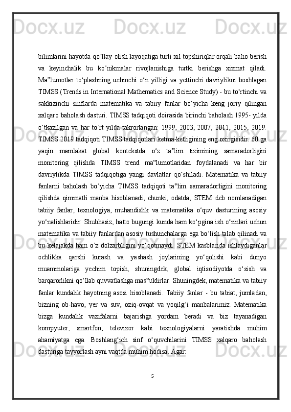 bilimlarini hayotda qo llay olish layoqatiga turli xil topshiriqlar orqali baho berishʼ
va   keyinchalik   bu   ko nikmalar   rivojlanishiga   turtki   berishga   xizmat   qiladi.	
ʼ
Ma lumotlar   to‘plashning   uchinchi   o‘n   yilligi   va   yettinchi   davriylikni   boshlagan	
‟
TIMSS (Trends in International Mathematics and Science Study) - bu to‘rtinchi va
sakkizinchi   sinflarda   matematika   va   tabiiy   fanlar   bo‘yicha   keng   joriy   qilingan
xalqaro baholash dasturi. TIMSS tadqiqoti doirasida birinchi baholash 1995- yilda
o‘tkazilgan   va   har   to‘rt   yilda   takrorlangan:   1999,   2003,   2007,   2011,   2015,   2019.
TIMSS 2019 tadqiqoti TIMSS tadqiqotlari ketma-ketligining eng oxirgisidir. 60 ga
yaqin   mamlakat   global   kontekstda   o‘z   ta lim   tizimining   samaradorligini	
‟
monitoring   qilishda   TIMSS   trend   ma lumotlaridan   foydalanadi   va   har   bir	
‟
davriylikda   TIMSS   tadqiqotiga   yangi   davlatlar   qo‘shiladi.   Matematika   va   tabiiy
fanlarni   baholash   bo‘yicha   TIMSS   tadqiqoti   ta lim   samaradorligini   monitoring	
‟
qilishda   qimmatli   manba   hisoblanadi,   chunki,   odatda,   STEM   deb   nomlanadigan
tabiiy   fanlar,   texnologiya,   muhandislik   va   matematika   o‘quv   dasturining   asosiy
yo‘nalishlaridir. Shubhasiz, hatto bugungi kunda ham ko‘pgina ish o‘rinlari uchun
matematika va tabiiy fanlardan asosiy tushunchalarga ega bo‘lish talab qilinadi va
bu kelajakda ham o‘z dolzarbligini yo‘qotmaydi. STEM kasblarida ishlaydiganlar
ochlikka   qarshi   kurash   va   yashash   joylarining   yo‘qolishi   kabi   dunyo
muammolariga   yechim   topish,   shuningdek,   global   iqtisodiyotda   o‘sish   va
barqarorlikni qo‘llab quvvatlashga mas uldirlar. Shuningdek, matematika va tabiiy	
‟
fanlar   kundalik   hayotning   asosi   hisoblanadi.   Tabiiy   fanlar   -   bu   tabiat,   jumladan,
bizning   ob-havo,   yer   va   suv,   oziq-ovqat   va   yoqilg‘i   manbalarimiz.   Matematika
bizga   kundalik   vazifalarni   bajarishga   yordam   beradi   va   biz   tayanadigan
kompyuter,   smartfon,   televizor   kabi   texnologiyalarni   yaratishda   muhim
ahamiyatga   ega.   Boshlang‘ich   sinf   o‘quvchilarini   TIMSS   xalqaro   baholash
dasturiga tayyorlash ayni vaqtda muhim hodisa. Agar: 
5 