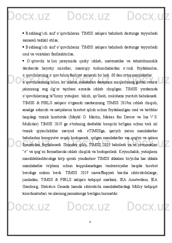    Boshlang‘ich   sinf   o‘quvchilarini   TIMSS   xalqaro   baholash   dasturiga   tayyorlash
samarali tashkil etilsa; 
   Boshlang‘ich   sinf   o‘quvchilarini   TIMSS   xalqaro   baholash   dasturiga   tayyorlash
usul va vositalari faollashtirilsa; 
   O`qituvchi   ta`lim   jarayonida   ijodiy   ishlab,   matematika   va   tabiatshunoslik
darslarida   hayotiy   misollar,   mantiqiy   tushunchalardan   o`rinli   foydalanilsa,
o`quvchilarning o`quv-bilim faoliyat samarali bo`ladi. 60 dan ortiq mamlakatlar 
o‘quvchilarining bilim, k о ‘nikma, malakalari darajasini aniqlashning global resursi
jahonning   eng   ilg‘or   tajribasi   asosida   ishlab   chiqilgan.   TIMSS   yordamida
о ‘quvchilarning ta limiy yutuqlari: bilish, qo‘llash, mulohaza yuritish baholanadi.‟
TIMSS   &   PIRLS   xalqaro   o'rganish   markazining   TIMSS   2019ni   ishlab   chiqish,
amalga oshirish va natijalarini hisobot qilish uchun foydalanilgan usul va tartiblar
haqidagi   texnik   hisobotda   (Maykl   O.   Martin,   Matias   fon   Davier   va   Ina   V.S.
Mullislar)   TIMSS   2019   ga   o'tishning   dastlabki   bosqichi   bo'lgani   uchun   turli   xil
texnik   qiyinchiliklar   mavjud   edi.   eTIMSSga,   qariyib   yarim   mamlakatlar
baholashni kompyuter orqali boshqaradi, qolgan mamlakatlar esa qog'oz va qalam
formatidan   foydalanadi.   Shunday   qilib,   TIMSS   2019   baholash   va   so rovnomalari	
ʻ
“e” va qog oz formatlarida ishlab chiqildi va boshqariladi. Keyinchalik, yutuqlarni	
ʻ
masshtablashtirishga   ko'p   qirrali   yondashuv   TIMSS   shkalasi   bo'yicha   har   ikkala
mamlakatlar   to'plami   uchun   taqqoslanadigan   tendentsiyalar   haqida   hisobot
berishga   imkon   berdi.   TIMSS   2019   muvaffaqiyati   barcha   ishtirokchilarga,
jumladan,   TIMSS   &   PIRLS   xalqaro   tadqiqot   markazi,   IEA   Amsterdam,   IEA
Gamburg,   Statistics   Canada   hamda   ishtirokchi   mamlakatlardagi   Milliy   tadqiqot
koordinatorlari va ularning jamoalariga berilgan hurmatdir.
6 