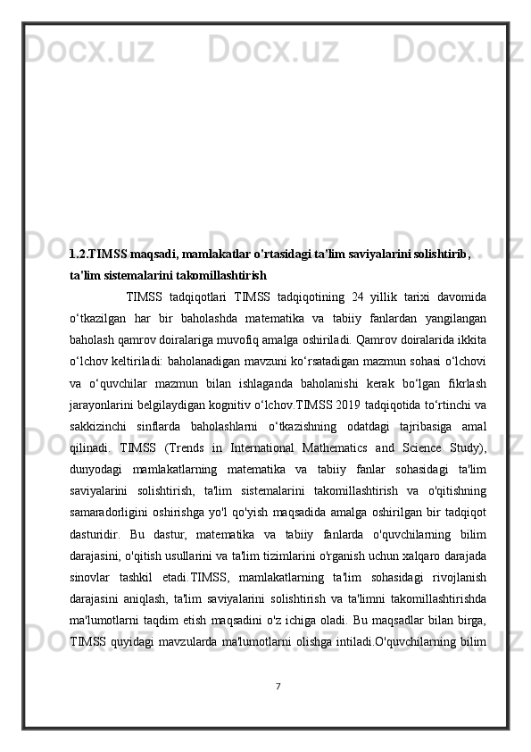 1.2.TIMSS maqsadi, mamlakatlar o'rtasidagi ta'lim saviyalarini solishtirib, 
ta'lim sistemalarini takomillashtirish    
                TIMSS   tadqiqotlari   TIMSS   tadqiqotining   24   yillik   tarixi   davomida
o‘tkazilgan   har   bir   baholashda   matematika   va   tabiiy   fanlardan   yangilangan
baholash qamrov doiralariga muvofiq amalga oshiriladi. Qamrov doiralarida ikkita
o‘lchov keltiriladi: baholanadigan mavzuni ko‘rsatadigan mazmun sohasi o‘lchovi
va   o‘quvchilar   mazmun   bilan   ishlaganda   baholanishi   kerak   bo‘lgan   fikrlash
jarayonlarini belgilaydigan kognitiv o‘lchov.TIMSS 2019 tadqiqotida to‘rtinchi va
sakkizinchi   sinflarda   baholashlarni   o‘tkazishning   odatdagi   tajribasiga   amal
qilinadi.   TIMSS   (Trends   in   International   Mathematics   and   Science   Study),
dunyodagi   mamlakatlarning   matematika   va   tabiiy   fanlar   sohasidagi   ta'lim
saviyalarini   solishtirish,   ta'lim   sistemalarini   takomillashtirish   va   o'qitishning
samaradorligini   oshirishga   yo'l   qo'yish   maqsadida   amalga   oshirilgan   bir   tadqiqot
dasturidir.   Bu   dastur,   matematika   va   tabiiy   fanlarda   o'quvchilarning   bilim
darajasini, o'qitish usullarini va ta'lim tizimlarini o'rganish uchun xalqaro darajada
sinovlar   tashkil   etadi.TIMSS,   mamlakatlarning   ta'lim   sohasidagi   rivojlanish
darajasini   aniqlash,   ta'lim   saviyalarini   solishtirish   va   ta'limni   takomillashtirishda
ma'lumotlarni   taqdim   etish   maqsadini   o'z   ichiga   oladi.   Bu   maqsadlar   bilan   birga,
TIMSS   quyidagi   mavzularda   ma'lumotlarni   olishga   intiladi.O'quvchilarning   bilim
7