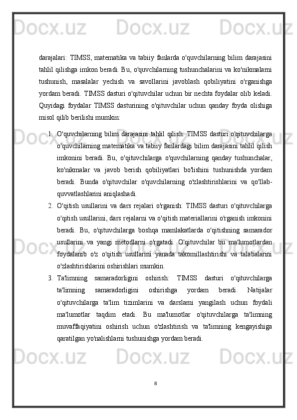 darajalari:  TIMSS, matematika va tabiiy fanlarda o'quvchilarning bilim  darajasini
tahlil qilishga imkon beradi. Bu, o'quvchilarning tushunchalarini va ko'nikmalarni
tushunish,   masalalar   yechish   va   savollarini   javoblash   qobiliyatini   o'rganishga
yordam beradi.   TIMSS dasturi o'qituvchilar uchun bir nechta foydalar olib keladi.
Quyidagi   foydalar   TIMSS   dasturining   o'qituvchilar   uchun   qanday   foyda   olishiga
misol qilib berilishi mumkin:
1. O'quvchilarning bilim darajasini tahlil qilish: TIMSS dasturi o'qituvchilarga
o'quvchilarning matematika va tabiiy fanlardagi bilim darajasini tahlil qilish
imkonini   beradi.   Bu,   o'qituvchilarga   o'quvchilarning   qanday   tushunchalar,
ko'nikmalar   va   javob   berish   qobiliyatlari   bo'lishini   tushunishda   yordam
beradi.   Bunda   o'qituvchilar   o'quvchilarning   o'zlashtirishlarini   va   qo'llab-
quvvatlashlarini aniqlashadi.
2. O'qitish   usullarini   va   dars   rejalari   o'rganish:   TIMSS   dasturi   o'qituvchilarga
o'qitish usullarini, dars rejalarni va o'qitish materiallarini o'rganish imkonini
beradi.   Bu,   o'qituvchilarga   boshqa   mamlakatlarda   o'qitishning   samarador
usullarini   va   yangi   metodlarni   o'rgatadi.   O'qituvchilar   bu   ma'lumotlardan
foydalanib   o'z   o'qitish   usullarini   yanada   takomillashtirishi   va   talabalarini
o'zlashtirishlarini oshirishlari mumkin.
3. Ta'limning   samaradorligini   oshirish:   TIMSS   dasturi   o'qituvchilarga
ta'limning   samaradorligini   oshirishga   yordam   beradi.   Natijalar
o'qituvchilarga   ta'lim   tizimlarini   va   darslarni   yangilash   uchun   foydali
ma'lumotlar   taqdim   etadi.   Bu   ma'lumotlar   o'qituvchilarga   ta'limning
muvaffaqiyatini   oshirish   uchun   o'zlashtirish   va   ta'limning   kengayishiga
qaratilgan yo'nalishlarni tushunishga yordam beradi.
8