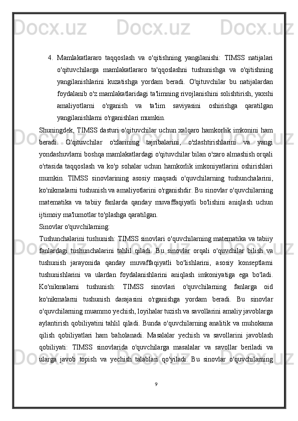 4. Mamlakatlararo   taqqoslash   va   o'qitishning   yangilanishi:   TIMSS   natijalari
o'qituvchilarga   mamlakatlararo   ta'qqoslashni   tushunishga   va   o'qitishning
yangilanishlarini   kuzatishga   yordam   beradi.   O'qituvchilar   bu   natijalardan
foydalanib o'z mamlakatlaridagi ta'limning rivojlanishini solishtirish, yaxshi
amaliyotlarni   o'rganish   va   ta'lim   saviyasini   oshirishga   qaratilgan
yangilanishlarni o'rganishlari mumkin.
Shuningdek, TIMSS dasturi  o'qituvchilar  uchun xalqaro hamkorlik imkonini  ham
beradi.   O'qituvchilar   o'zlarining   tajribalarini,   o'zlashtirishlarini   va   yangi
yondashuvlarni boshqa mamlakatlardagi o'qituvchilar bilan o'zaro almashish orqali
o'rtasida   taqqoslash   va   ko'p   sohalar   uchun   hamkorlik   imkoniyatlarini   oshirishlari
mumkin.   TIMSS   sinovlarining   asosiy   maqsadi   o'quvchilarning   tushunchalarini,
ko'nikmalarni tushunish va amaliyotlarini o'rganishdir. Bu sinovlar o'quvchilarning
matematika   va   tabiiy   fanlarda   qanday   muvaffaqiyatli   bo'lishini   aniqlash   uchun
ijtimoiy ma'lumotlar to'plashga qaratilgan. 
Sinovlar o'quvchilarning:
Tushunchalarini tushunish: TIMSS sinovlari o'quvchilarning matematika va tabiiy
fanlardagi   tushunchalarini   tahlil   qiladi.   Bu   sinovlar   orqali   o'quvchilar   bilish   va
tushunish   jarayonida   qanday   muvaffaqiyatli   bo'lishlarini,   asosiy   konseptlarni
tushunishlarini   va   ulardan   foydalanishlarini   aniqlash   imkoniyatiga   ega   bo'ladi.
Ko'nikmalarni   tushunish:   TIMSS   sinovlari   o'quvchilarning   fanlarga   oid
ko'nikmalarni   tushunish   darajasini   o'rganishga   yordam   beradi.   Bu   sinovlar
o'quvchilarning muammo yechish, loyihalar tuzish va savollarini amaliy javoblarga
aylantirish qobiliyatini tahlil  qiladi. Bunda o'quvchilarning analitik va muhokama
qilish   qobiliyatlari   ham   baholanadi.   Masalalar   yechish   va   savollarini   javoblash
qobiliyati:   TIMSS   sinovlarida   o'quvchilarga   masalalar   va   savollar   beriladi   va
ularga   javob   topish   va   yechish   talablari   qo'yiladi.   Bu   sinovlar   o'quvchilarning
9 