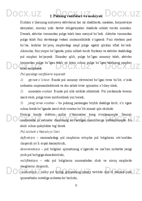 2. Pulning vazifalari va   mohiyati
Kishilar o’zlarining moliyaviy aktivlarini har xil shakllarda, masalan, korporatsiya
aksiyalari,   xususiy   yoki   davlat   obligatsiyalari   shaklida   ushlab   turishi   mumkin.
Demak,   aktivlar   tomonidan   pulga   talab   ham   mavjud   bo’ladi.   Aktivlar   tomonidan
pulga   talab   foiz   stavkasiga   teskari   mutanosiblikda   o’zgaradi.   Foiz   stavkasi   past
bo’lsa,   kishilar   ko’proq   miqdordagi   naqd   pulga   egalik   qilishni   afzal   ko’radi.
Aksincha, foiz yuqori bo’lganda, pulni ushlab turish foydasiz va aktivlar shaklidagi
pul   miqdori   ko’payadi.   Shunday   qilib,   pulga   bo’lgan   umumiy   talab,   aktivlar
tomonidan   pulga   bo’lgan   talab   va   bitim   uchun   pulga   bo’lgan   talabning   miqdori
bilan aniqlanadi.
Pul quyidagi vazifalarni bajaradi:
1) qiymat o’lchovi.   Bunda pul umumiy ekvivalent bo’lgan tovar  bo’lib, o’zida
mehnatni mujassamlashtiradi va shu sabab tovar qiymatini o’lchay   oladi;
2) muomala   vositasi.   Bunda pul oldi-sotdida ishlatiladi. Pul yordamida tovarni
xarid etish, pulga tovar ayirboshlash yuz   beradi;
3) jamg’arma vositasi   – bu pulning jamlangan boylik shakliga kirib, o’z egasi
uchun kerak bo’lganda xarid etish vositasi bo’lib xizmat qila   olishidir.
Hozirgi   kunda   elektron   pullar   o’tkazmalari   keng   rivojlanmoqda.   Sanoqli
soniyalarda   jo’natmalar   dunyoning   ko’rsatilgan   manzillariga   yetkazilmoqda.   Bu
aholi uchun qulayliklar tug’diradi.
Pul islohoti o’tkazish yo’llari:
deflyatsiya   –   muomaladagi   pul   miqdorini   ortiqcha   pul   belgilarini   iste’moldan
chiqarish yo’li orqali kamaytirish;
denominatsiya   –   pul   belgilari   qiymatining   o’zgarishi   va   ma’lum   nisbatda   yangi
yirik pul birligiga almashtirilishi;
nullifikatsiya   –   eski   pul   belgilarini   muomaladan   olish   va   ozroq   miqdorda
yangilarini chiqarish;
revalvatsiya   –   milliy   pul   birligi   qiymatining   rasmiy   tartibda   chet   el   valutasi   yoki
qimmatbaho metallga nisbatan ko’tarilishi;
11