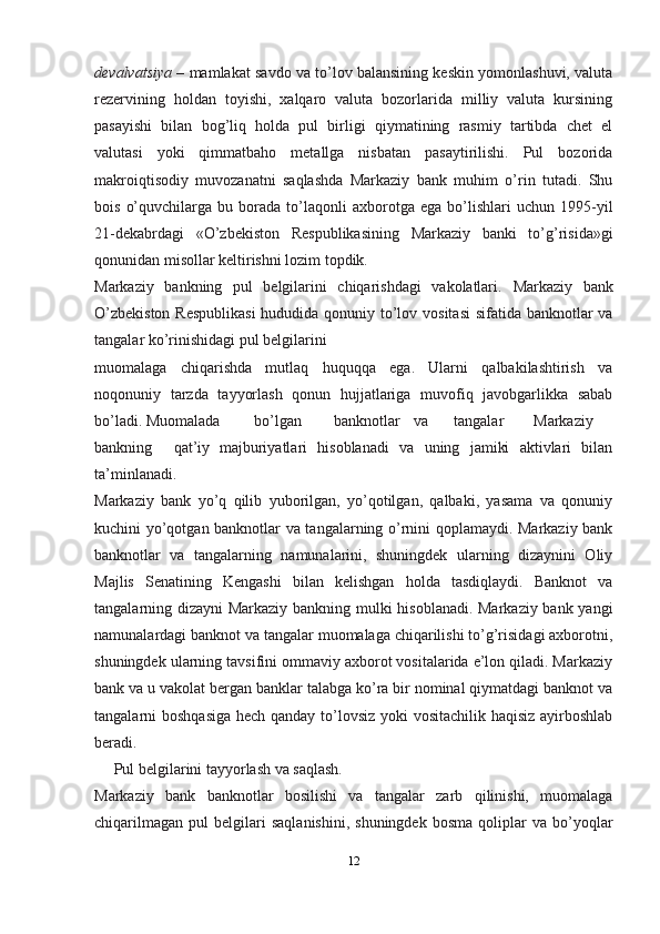 devalvatsiya –  mamlakat savdo va to’lov balansining keskin yomonlashuvi, valuta
rezervining   holdan   toyishi,   xalqaro   valuta   bozorlarida   milliy   valuta   kursining
pasayishi   bilan   bog’liq   holda   pul   birligi   qiymatining   rasmiy   tartibda   chet   el
valutasi   yoki   qimmatbaho   metallga   nisbatan   pasaytirilishi.   Pul   bozorida
makroiqtisodiy   muvozanatni   saqlashda   Markaziy   bank   muhim   o’rin   tutadi.   Shu
bois   o’quvchilarga   bu  borada   to’laqonli   axborotga   ega   bo’lishlari   uchun  1995-yil
21-dekabrdagi   «O’zbekiston   Respublikasining   Markaziy   banki   to’g’risida»gi
qonunidan misollar keltirishni lozim topdik.
Markaziy   bankning   pul   belgilarini   chiqarishdagi   vakolatlari.   Markaziy   bank
O’zbekiston  Respublikasi  hududida qonuniy to’lov vositasi  sifatida banknotlar va
tangalar ko’rinishidagi pul   belgilarini
muomalaga   chiqarishda   mutlaq   huquqqa   ega.   Ularni   qalbakilashtirish   va
noqonuniy   tarzda   tayyorlash   qonun   hujjatlariga   muvofiq   javobgarlikka   sabab
bo’ladi.   Muomalada bo’lgan banknotlar va tangalar Markaziy
bankning qat’iy   majburiyatlari   hisoblanadi   va   uning   jamiki   aktivlari   bilan
ta’minlanadi.
Markaziy   bank   yo’q   qilib   yuborilgan,   yo’qotilgan,   qalbaki,   yasama   va   qonuniy
kuchini yo’qotgan banknotlar va tangalarning o’rnini qoplamaydi. Markaziy bank
banknotlar   va   tangalarning   namunalarini,   shuningdek   ularning   dizaynini   Oliy
Majlis   Senatining   Kengashi   bilan   kelishgan   holda   tasdiqlaydi.   Banknot   va
tangalarning dizayni Markaziy bankning mulki hisoblanadi. Markaziy bank yangi
namunalardagi banknot va tangalar muomalaga chiqarilishi to’g’risidagi axborotni,
shuningdek ularning tavsifini ommaviy axborot vositalarida e’lon qiladi. Markaziy
bank va u vakolat bergan banklar talabga ko’ra bir nominal qiymatdagi banknot va
tangalarni boshqasiga hech qanday to’lovsiz yoki  vositachilik haqisiz ayirboshlab
beradi.
     Pul belgilarini tayyorlash va   saqlash.
Markaziy   bank   banknotlar   bosilishi   va   tangalar   zarb   qilinishi,   muomalaga
chiqarilmagan   pul   belgilari   saqlanishini,   shuningdek   bosma   qoliplar   va   bo’yoqlar
12
