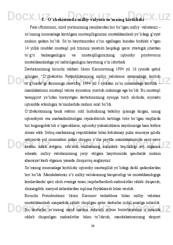 3. O’zbekistonda milliy valyuta so’mning   kiritilishi
     Faxr-iftixorimiz, ozod yurtimizning ramzlaridan biri bo’lgan milliy   valutamiz –
so’mning muomalaga kiritilgani mustaqilligimizni mustahkamlash yo’lidagi g’oyat
muhim   qadam   bo’ldi.   So’m   hayotimizdan   o’rin   egallagan   kundan  boshlab   o’tgan
14   yillik   muddat   mustaqil   pul   tizimini   yaratish   haqidagi   qaror   strategik   jihatdan
to’g’ri   tanlanganligini   va   mustaqilligimizning   iqtisodiy   poydevorini
mustahkamlashga yo’naltirilganligini hayotning o’zi isbotladi.
Davlatimizning   birinchi   rahbari   Islom   Karimovning   1994   yil   16   iyunda   qabul
qilingan   “O’zbekiston   Respublikasining   milliy   valutasini   muomalaga   kiritish
to’g’risida”gi   farmoniga muvofiq, 1994  yil  1  iyuldan  so’m   muomalaga  kiritildi   –
mamlakatimiz mustaqil valuta siyosatini yuritish imkoniga ega bo’ldi. Bu mustaqil
taraqqiyot   yo’lidan   borayotgan   davlatimizning   oyoqqa   turib   olishida,   siyosatu
iqtisodda erkinligini ta’minlashda muhim omil bo’ldi.
O’zbekistonning   bank   sektori   rubl   hududining   tarkibiy   qismiga   kirgan,   uning
iqtisodiyoti   esa   markazlashtirilgan   rejalashtirish   tartibiga   tobe   bo’lgan   vaqtlarda
biz bugungidek tub o’zgarishlarni, iqtisodiy yuksalishlarni xayolimizga ham keltira
olmas edik. Sobiq markazning respublikalar bilan kelishmay pulni emissiya qilishi
natijasida   pul   muomalasi   izdan   chiqqan   o’sha   paytda   mamlakatimizda   narx-navo
keskin   oshib   ketgani,   iste’mol   mollarining   surunkali   taqchilligi   avj   olganini
eslasak,   milliy   valutamizning   joriy   etilgani   hayotimizda   qanchalik   muhim
ahamiyat kasb etganini yanada chuqurroq   anglaymiz.
So’mning muomalaga kiritilishi  iqtisodiy mustaqillik yo’lidagi dadil qadamlardan
biri bo’ldi. Mamlakatimiz o’z milliy valutasining barqarorligi va mustahkamligiga
kimlardandir qarz olish evaziga emas, raqobatbardosh mahsulotlar ishlab chiqarish,
shuningdek, mavjud zahiralardan oqilona foydalanish bilan erishdi.
Birinchi   Prezidentimiz   Islom   Karimov   tashabbusi   bilan   milliy   valutani
mustahkamlash maqsadida ishlab chiqilgan qator dasturlar izchil amalga oshirildi.
Bu   dasturlar   so’mning   xarid   narxini   oshirish   uchun   bozorlarimizni   o’zimizda
ishlab   chiqarilgan   mahsulotlar   bilan   to’ldirish,   mamlakatimizning   eksport
16