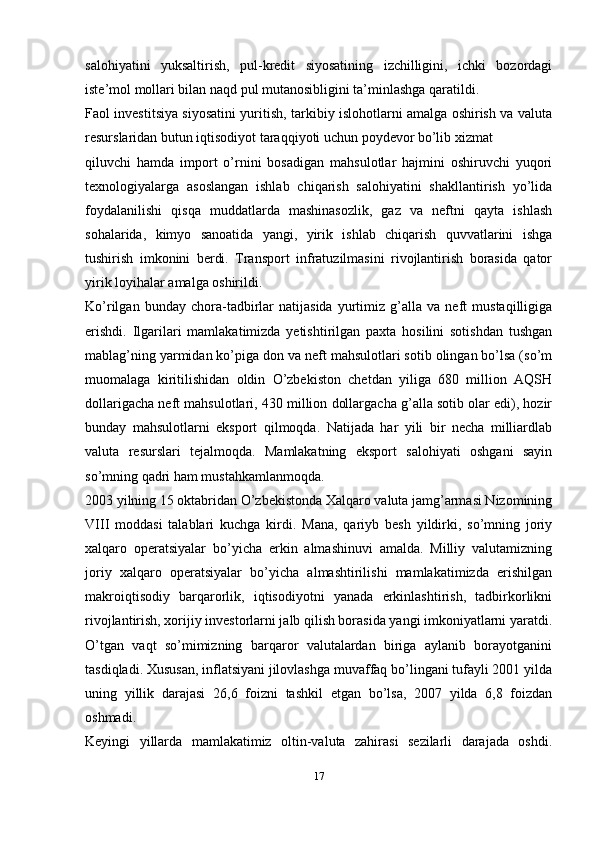 salohiyatini   yuksaltirish,   pul-kredit   siyosatining   izchilligini,   ichki   bozordagi
iste’mol mollari bilan naqd pul mutanosibligini ta’minlashga qaratildi.
Faol investitsiya siyosatini yuritish, tarkibiy islohotlarni amalga oshirish va valuta
resurslaridan butun iqtisodiyot taraqqiyoti uchun poydevor bo’lib xizmat
qiluvchi   hamda   import   o’rnini   bosadigan   mahsulotlar   hajmini   oshiruvchi   yuqori
texnologiyalarga   asoslangan   ishlab   chiqarish   salohiyatini   shakllantirish   yo’lida
foydalanilishi   qisqa   muddatlarda   mashinasozlik,   gaz   va   neftni   qayta   ishlash
sohalarida,   kimyo   sanoatida   yangi,   yirik   ishlab   chiqarish   quvvatlarini   ishga
tushirish   imkonini   berdi.   Transport   infratuzilmasini   rivojlantirish   borasida   qator
yirik loyihalar amalga oshirildi.
Ko’rilgan   bunday   chora-tadbirlar   natijasida   yurtimiz   g’alla   va   neft   mustaqilligiga
erishdi.   Ilgarilari   mamlakatimizda   yetishtirilgan   paxta   hosilini   sotishdan   tushgan
mablag’ning yarmidan ko’piga don va neft mahsulotlari sotib olingan bo’lsa (so’m
muomalaga   kiritilishidan   oldin   O’zbekiston   chetdan   yiliga   680   million   AQSH
dollarigacha neft mahsulotlari, 430 million dollargacha g’alla sotib olar edi), hozir
bunday   mahsulotlarni   eksport   qilmoqda.   Natijada   har   yili   bir   necha   milliardlab
valuta   resurslari   tejalmoqda.   Mamlakatning   eksport   salohiyati   oshgani   sayin
so’mning qadri ham   mustahkamlanmoqda.
2003 yilning 15 oktabridan O’zbekistonda Xalqaro valuta jamg’armasi Nizomining
VIII   moddasi   talablari   kuchga   kirdi.   Mana,   qariyb   besh   yildirki,   so’mning   joriy
xalqaro   operatsiyalar   bo’yicha   erkin   almashinuvi   amalda.   Milliy   valutamizning
joriy   xalqaro   operatsiyalar   bo’yicha   almashtirilishi   mamlakatimizda   erishilgan
makroiqtisodiy   barqarorlik,   iqtisodiyotni   yanada   erkinlashtirish,   tadbirkorlikni
rivojlantirish, xorijiy investorlarni jalb qilish borasida yangi imkoniyatlarni yaratdi.
O’tgan   vaqt   so’mimizning   barqaror   valutalardan   biriga   aylanib   borayotganini
tasdiqladi. Xususan, inflatsiyani jilovlashga muvaffaq bo’lingani tufayli 2001 yilda
uning   yillik   darajasi   26,6   foizni   tashkil   etgan   bo’lsa,   2007   yilda   6,8   foizdan
oshmadi.
Keyingi   yillarda   mamlakatimiz   oltin-valuta   zahirasi   sezilarli   darajada   oshdi.
17