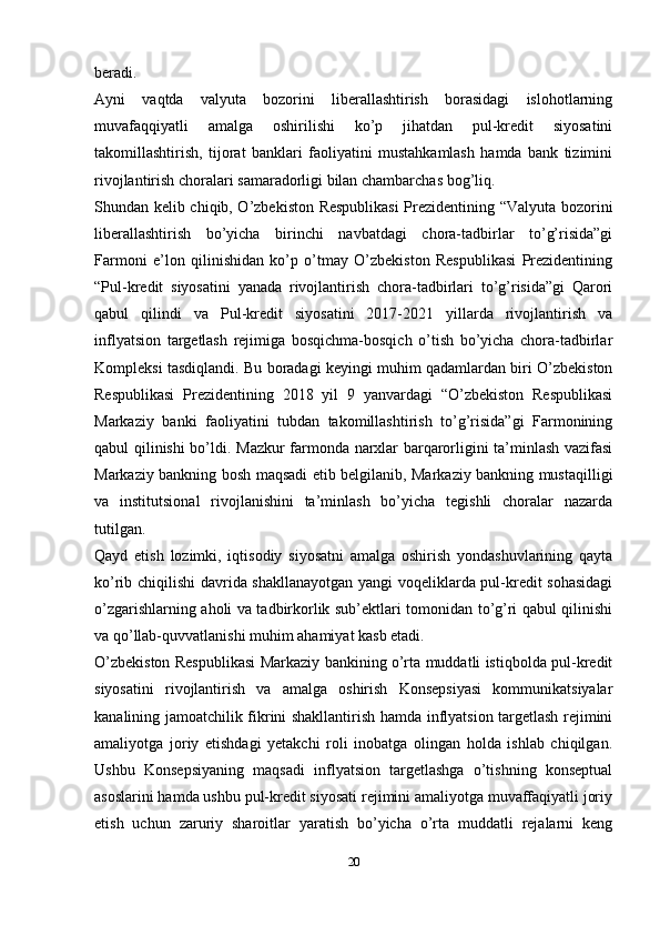 beradi.
Ayni   vaqtda   valyuta   bozorini   liberallashtirish   borasidagi   islohotlarning
muvafaqqiyatli   amalga   oshirilishi   ko’p   jihatdan   pul-kredit   siyosatini
takomillashtirish,   tijorat   banklari   faoliyatini   mustahkamlash   hamda   bank   tizimini
rivojlantirish choralari samaradorligi bilan chambarchas bog’liq.
Shundan kelib chiqib, O’zbekiston Respublikasi  Prezidentining “Valyuta bozorini
liberallashtirish   bo’yicha   birinchi   navbatdagi   chora-tadbirlar   to’g’risida”gi
Farmoni   e’lon   qilinishidan   ko’p   o’tmay   O’zbekiston   Respublikasi   Prezidentining
“Pul-kredit   siyosatini   yanada   rivojlantirish   chora-tadbirlari   to’g’risida”gi   Qarori
qabul   qilindi   va   Pul-kredit   siyosatini   2017-2021   yillarda   rivojlantirish   va
inflyatsion   targetlash   rejimiga   bosqichma-bosqich   o’tish   bo’yicha   chora-tadbirlar
Kompleksi tasdiqlandi.   Bu boradagi keyingi muhim qadamlardan biri O’zbekiston
Respublikasi   Prezidentining   2018   yil   9   yanvardagi   “O’zbekiston   Respublikasi
Markaziy   banki   faoliyatini   tubdan   takomillashtirish   to’g’risida”gi   Farmonining
qabul qilinishi bo’ldi.   Mazkur farmonda narxlar barqarorligini ta’minlash vazifasi
Markaziy bankning bosh maqsadi etib belgilanib, Markaziy bankning mustaqilligi
va   institutsional   rivojlanishini   ta’minlash   bo’yicha   tegishli   choralar   nazarda
tutilgan.
Qayd   etish   lozimki,   iqtisodiy   siyosatni   amalga   oshirish   yondashuvlarining   qayta
ko’rib chiqilishi davrida shakllanayotgan yangi voqeliklarda pul-kredit sohasidagi
o’zgarishlarning aholi va tadbirkorlik sub’ektlari tomonidan to’g’ri qabul qilinishi
va qo’llab-quvvatlanishi muhim ahamiyat kasb etadi.
O’zbekiston Respublikasi Markaziy bankining o’rta muddatli istiqbolda pul-kredit
siyosatini   rivojlantirish   va   amalga   oshirish   Konsepsiyasi   kommunikatsiyalar
kanalining jamoatchilik fikrini shakllantirish hamda inflyatsion targetlash rejimini
amaliyotga   joriy   etishdagi   yetakchi   roli   inobatga   olingan   holda   ishlab   chiqilgan.
Ushbu   Konsepsiyaning   maqsadi   inflyatsion   targetlashga   o’tishning   konseptual
asoslarini hamda ushbu pul-kredit siyosati rejimini amaliyotga muvaffaqiyatli joriy
etish   uchun   zaruriy   sharoitlar   yaratish   bo’yicha   o’rta   muddatli   rejalarni   keng
20 