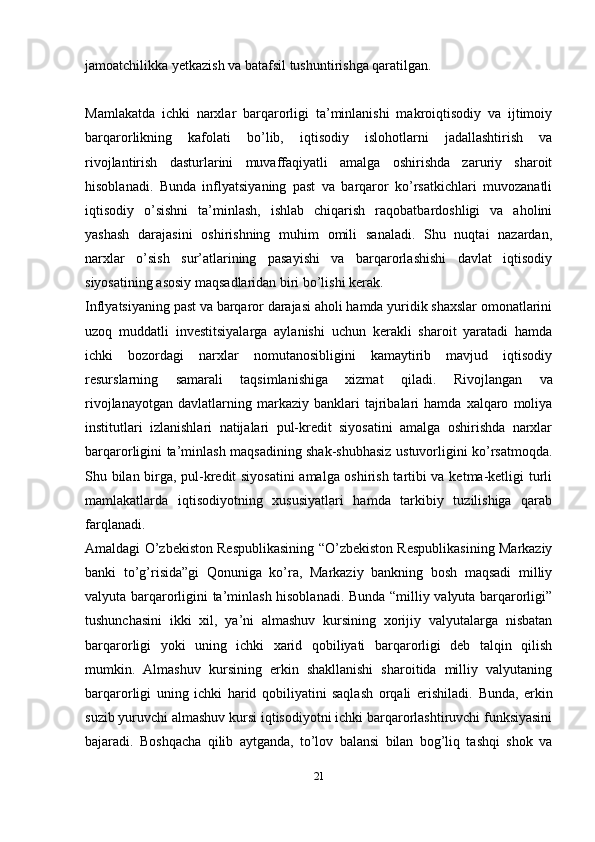 jamoatchilikka yetkazish va batafsil tushuntirishga qaratilgan.
Mamlakatda   ichki   narxlar   barqarorligi   ta’minlanishi   makroiqtisodiy   va   ijtimoiy
barqarorlikning   kafolati   bo’lib,   iqtisodiy   islohotlarni   jadallashtirish   va
rivojlantirish   dasturlarini   muvaffaqiyatli   amalga   oshirishda   zaruriy   sharoit
hisoblanadi.   Bunda   inflyatsiyaning   past   va   barqaror   ko’rsatkichlari   muvozanatli
iqtisodiy   o’sishni   ta’minlash,   ishlab   chiqarish   raqobatbardoshligi   va   aholini
yashash   darajasini   oshirishning   muhim   omili   sanaladi.   Shu   nuqtai   nazardan,
narxlar   o’sish   sur’atlarining   pasayishi   va   barqarorlashishi   davlat   iqtisodiy
siyosatining asosiy maqsadlaridan biri bo’lishi kerak.
Inflyatsiyaning past va barqaror darajasi aholi hamda yuridik shaxslar omonatlarini
uzoq   muddatli   investitsiyalarga   aylanishi   uchun   kerakli   sharoit   yaratadi   hamda
ichki   bozordagi   narxlar   nomutanosibligini   kamaytirib   mavjud   iqtisodiy
resurslarning   samarali   taqsimlanishiga   xizmat   qiladi.   Rivojlangan   va
rivojlanayotgan   davlatlarning  markaziy   banklari   tajribalari   hamda  xalqaro   moliya
institutlari   izlanishlari   natijalari   pul-kredit   siyosatini   amalga   oshirishda   narxlar
barqarorligini ta’minlash maqsadining shak-shubhasiz ustuvorligini ko’rsatmoqda.
Shu bilan birga, pul-kredit siyosatini  amalga oshirish tartibi va ketma-ketligi turli
mamlakatlarda   iqtisodiyotning   xususiyatlari   hamda   tarkibiy   tuzilishiga   qarab
farqlanadi.
Amaldagi O’zbekiston Respublikasining “O’zbekiston Respublikasining Markaziy
banki   to’g’risida”gi   Qonuniga   ko’ra,   Markaziy   bankning   bosh   maqsadi   milliy
valyuta barqarorligini ta’minlash hisoblanadi. Bunda “milliy valyuta barqarorligi”
tushunchasini   ikki   xil,   ya’ni   almashuv   kursining   xorijiy   valyutalarga   nisbatan
barqarorligi   yoki   uning   ichki   xarid   qobiliyati   barqarorligi   deb   talqin   qilish
mumkin.   Almashuv   kursining   erkin   shakllanishi   sharoitida   milliy   valyutaning
barqarorligi   uning   ichki   harid   qobiliyatini   saqlash   orqali   erishiladi.   Bunda,   erkin
suzib yuruvchi almashuv kursi iqtisodiyotni ichki barqarorlashtiruvchi funksiyasini
bajaradi.   Boshqacha   qilib   aytganda,   to’lov   balansi   bilan   bog’liq   tashqi   shok   va
21