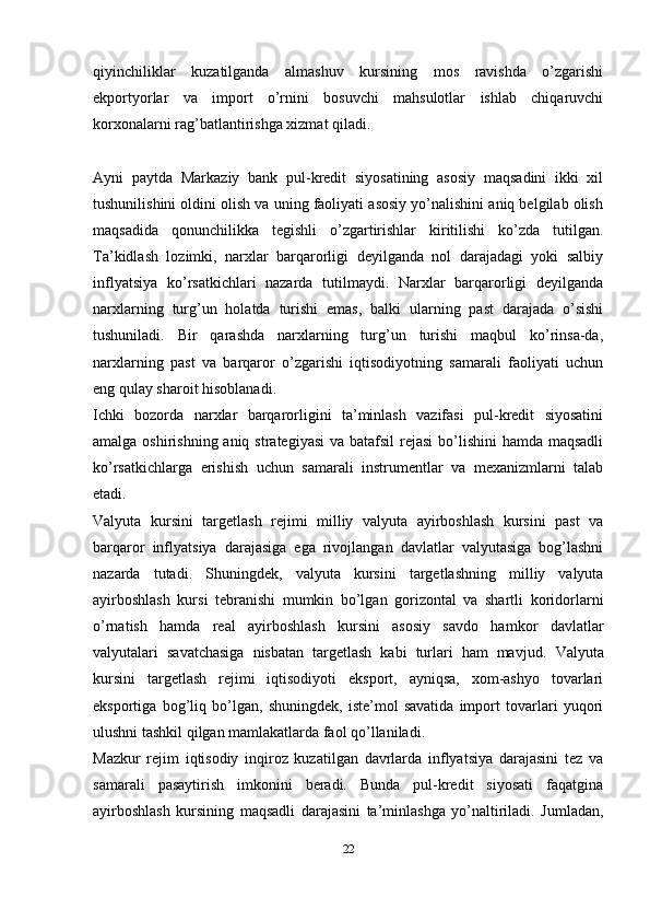 qiyinchiliklar   kuzatilganda   almashuv   kursining   mos   ravishda   o’zgarishi
ekportyorlar   va   import   o’rnini   bosuvchi   mahsulotlar   ishlab   chiqaruvchi
korxonalarni rag’batlantirishga xizmat qiladi.
Ayni   paytda   Markaziy   bank   pul-kredit   siyosatining   asosiy   maqsadini   ikki   xil
tushunilishini oldini olish va uning faoliyati asosiy yo’nalishini aniq belgilab olish
maqsadida   qonunchilikka   tegishli   o’zgartirishlar   kiritilishi   ko’zda   tutilgan.
Ta’kidlash   lozimki,   narxlar   barqarorligi   deyilganda   nol   darajadagi   yoki   salbiy
inflyatsiya   ko’rsatkichlari   nazarda   tutilmaydi.   Narxlar   barqarorligi   deyilganda
narxlarning   turg’un   holatda   turishi   emas,   balki   ularning   past   darajada   o’sishi
tushuniladi.   Bir   qarashda   narxlarning   turg’un   turishi   maqbul   ko’rinsa-da,
narxlarning   past   va   barqaror   o’zgarishi   iqtisodiyotning   samarali   faoliyati   uchun
eng qulay sharoit hisoblanadi.
Ichki   bozorda   narxlar   barqarorligini   ta’minlash   vazifasi   pul-kredit   siyosatini
amalga oshirishning aniq strategiyasi  va batafsil  rejasi  bo’lishini  hamda maqsadli
ko’rsatkichlarga   erishish   uchun   samarali   instrumentlar   va   mexanizmlarni   talab
etadi.
Valyuta   kursini   targetlash   rejimi   milliy   valyuta   ayirboshlash   kursini   past   va
barqaror   inflyatsiya   darajasiga   ega   rivojlangan   davlatlar   valyutasiga   bog’lashni
nazarda   tutadi.   Shuningdek,   valyuta   kursini   targetlashning   milliy   valyuta
ayirboshlash   kursi   tebranishi   mumkin   bo’lgan   gorizontal   va   shartli   koridorlarni
o’rnatish   hamda   real   ayirboshlash   kursini   asosiy   savdo   hamkor   davlatlar
valyutalari   savatchasiga   nisbatan   targetlash   kabi   turlari   ham   mavjud.   Valyuta
kursini   targetlash   rejimi   iqtisodiyoti   eksport,   ayniqsa,   xom-ashyo   tovarlari
eksportiga   bog’liq   bo’lgan,   shuningdek,   iste’mol   savatida   import   tovarlari   yuqori
ulushni tashkil qilgan mamlakatlarda faol qo’llaniladi.
Mazkur   rejim   iqtisodiy   inqiroz   kuzatilgan   davrlarda   inflyatsiya   darajasini   tez   va
samarali   pasaytirish   imkonini   beradi.   Bunda   pul-kredit   siyosati   faqatgina
ayirboshlash   kursining   maqsadli   darajasini   ta’minlashga   yo’naltiriladi.   Jumladan,
22 