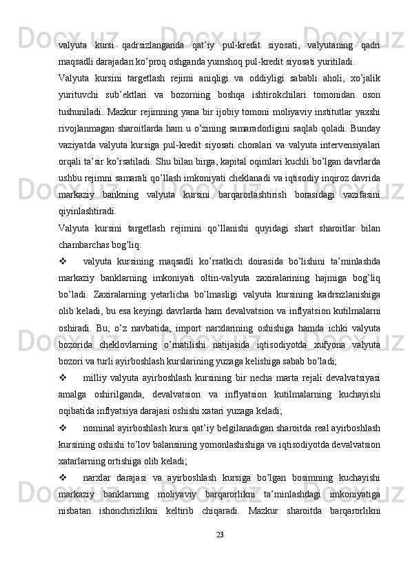 valyuta   kursi   qadrsizlanganda   qat’iy   pul-kredit   siyosati,   valyutaning   qadri
maqsadli darajadan ko’proq oshganda yumshoq pul-kredit siyosati yuritiladi.
Valyuta   kursini   targetlash   rejimi   aniqligi   va   oddiyligi   sababli   aholi,   xo’jalik
yurituvchi   sub’ektlari   va   bozorning   boshqa   ishtirokchilari   tomonidan   oson
tushuniladi.   Mazkur rejimning yana bir ijobiy tomoni moliyaviy institutlar yaxshi
rivojlanmagan sharoitlarda ham u o’zining samaradorligini saqlab qoladi. Bunday
vaziyatda   valyuta   kursiga   pul-kredit   siyosati   choralari   va   valyuta   intervensiyalari
orqali ta’sir ko’rsatiladi.   Shu bilan birga, kapital oqimlari kuchli bo’lgan davrlarda
ushbu rejimni samarali qo’llash imkoniyati cheklanadi va iqtisodiy inqiroz davrida
markaziy   bankning   valyuta   kursini   barqarorlashtirish   borasidagi   vazifasini
qiyinlashtiradi.
Valyuta   kursini   targetlash   rejimini   qo’llanishi   quyidagi   shart   sharoitlar   bilan
chambarchas bog’liq:
 valyuta   kursining   maqsadli   ko’rsatkich   doirasida   bo’lishini   ta’minlashda
markaziy   banklarning   imkoniyati   oltin-valyuta   zaxiralarining   hajmiga   bog’liq
bo’ladi.   Zaxiralarning   yetarlicha   bo’lmasligi   valyuta   kursining   kadrsizlanishiga
olib keladi, bu esa keyingi davrlarda ham devalvatsion va inflyatsion kutilmalarni
oshiradi.   Bu,   o’z   navbatida,   import   narxlarining   oshishiga   hamda   ichki   valyuta
bozorida   cheklovlarning   o’rnatilishi   natijasida   iqtisodiyotda   xufyona   valyuta
bozori va turli ayirboshlash kurslarining yuzaga kelishiga sabab bo’ladi;
 milliy   valyuta   ayirboshlash   kursining   bir   necha   marta   rejali   devalvatsiyasi
amalga   oshirilganda,   devalvatsion   va   inflyatsion   kutilmalarning   kuchayishi
oqibatida inflyatsiya darajasi oshishi xatari yuzaga keladi;
 nominal ayirboshlash kursi qat’iy belgilanadigan sharoitda real ayirboshlash
kursining oshishi to’lov balansining yomonlashishiga va iqtisodiyotda devalvatsion
xatarlarning ortishiga olib keladi;
 narxlar   darajasi   va   ayirboshlash   kursiga   bo’lgan   bosimning   kuchayishi
markaziy   banklarning   moliyaviy   barqarorlikni   ta’minlashdagi   imkoniyatiga
nisbatan   ishonchsizlikni   keltirib   chiqaradi.   Mazkur   sharoitda   barqarorlikni
23