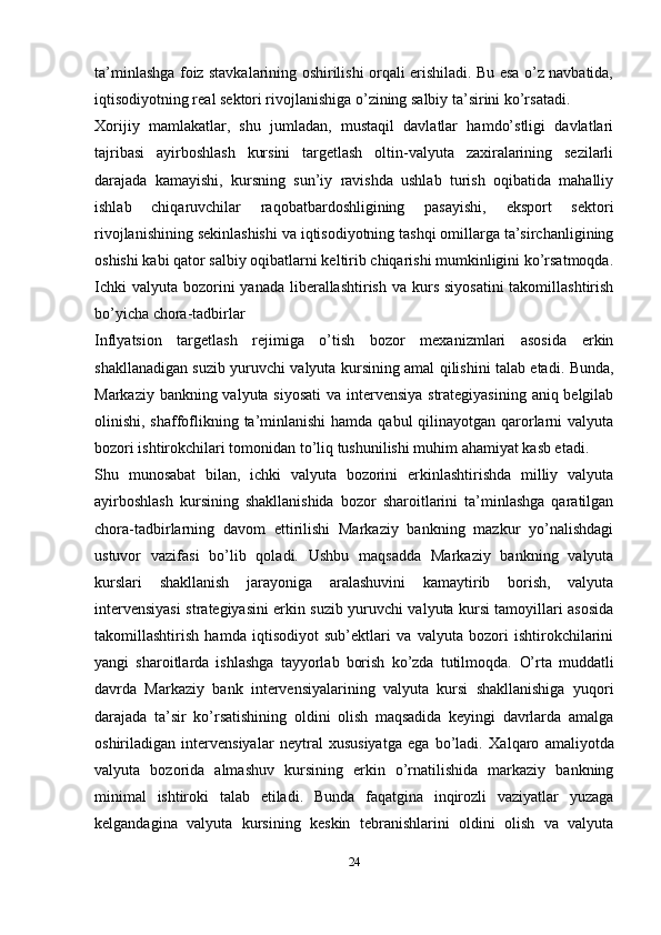 ta’minlashga foiz stavkalarining oshirilishi orqali erishiladi. Bu esa o’z navbatida,
iqtisodiyotning real sektori rivojlanishiga o’zining salbiy ta’sirini ko’rsatadi.
Xorijiy   mamlakatlar,   shu   jumladan,   mustaqil   davlatlar   hamdo’stligi   davlatlari
tajribasi   ayirboshlash   kursini   targetlash   oltin-valyuta   zaxiralarining   sezilarli
darajada   kamayishi,   kursning   sun’iy   ravishda   ushlab   turish   oqibatida   mahalliy
ishlab   chiqaruvchilar   raqobatbardoshligining   pasayishi,   eksport   sektori
rivojlanishining sekinlashishi va iqtisodiyotning tashqi omillarga ta’sirchanligining
oshishi kabi qator salbiy oqibatlarni keltirib chiqarishi mumkinligini ko’rsatmoqda.
Ichki  valyuta  bozorini  yanada  liberallashtirish  va kurs siyosatini  takomillashtirish
bo’yicha chora-tadbirlar
Inflyatsion   targetlash   rejimiga   o’tish   bozor   mexanizmlari   asosida   erkin
shakllanadigan suzib yuruvchi valyuta kursining amal qilishini talab etadi.   Bunda,
Markaziy bankning valyuta siyosati  va intervensiya strategiyasining aniq belgilab
olinishi, shaffoflikning ta’minlanishi  hamda qabul  qilinayotgan qarorlarni  valyuta
bozori ishtirokchilari tomonidan to’liq tushunilishi muhim ahamiyat kasb etadi.
Shu   munosabat   bilan,   ichki   valyuta   bozorini   erkinlashtirishda   milliy   valyuta
ayirboshlash   kursining   shakllanishida   bozor   sharoitlarini   ta’minlashga   qaratilgan
chora-tadbirlarning   davom   ettirilishi   Markaziy   bankning   mazkur   yo’nalishdagi
ustuvor   vazifasi   bo’lib   qoladi.   Ushbu   maqsadda   Markaziy   bankning   valyuta
kurslari   shakllanish   jarayoniga   aralashuvini   kamaytirib   borish,   valyuta
intervensiyasi strategiyasini erkin suzib yuruvchi valyuta kursi tamoyillari asosida
takomillashtirish   hamda   iqtisodiyot   sub’ektlari   va   valyuta   bozori   ishtirokchilarini
yangi   sharoitlarda   ishlashga   tayyorlab   borish   ko’zda   tutilmoqda.   O’rta   muddatli
davrda   Markaziy   bank   intervensiyalarining   valyuta   kursi   shakllanishiga   yuqori
darajada   ta’sir   ko’rsatishining   oldini   olish   maqsadida   keyingi   davrlarda   amalga
oshiriladigan   intervensiyalar   neytral   xususiyatga   ega   bo’ladi.   Xalqaro   amaliyotda
valyuta   bozorida   almashuv   kursining   erkin   o’rnatilishida   markaziy   bankning
minimal   ishtiroki   talab   etiladi.   Bunda   faqatgina   inqirozli   vaziyatlar   yuzaga
kelgandagina   valyuta   kursining   keskin   tebranishlarini   oldini   olish   va   valyuta
24