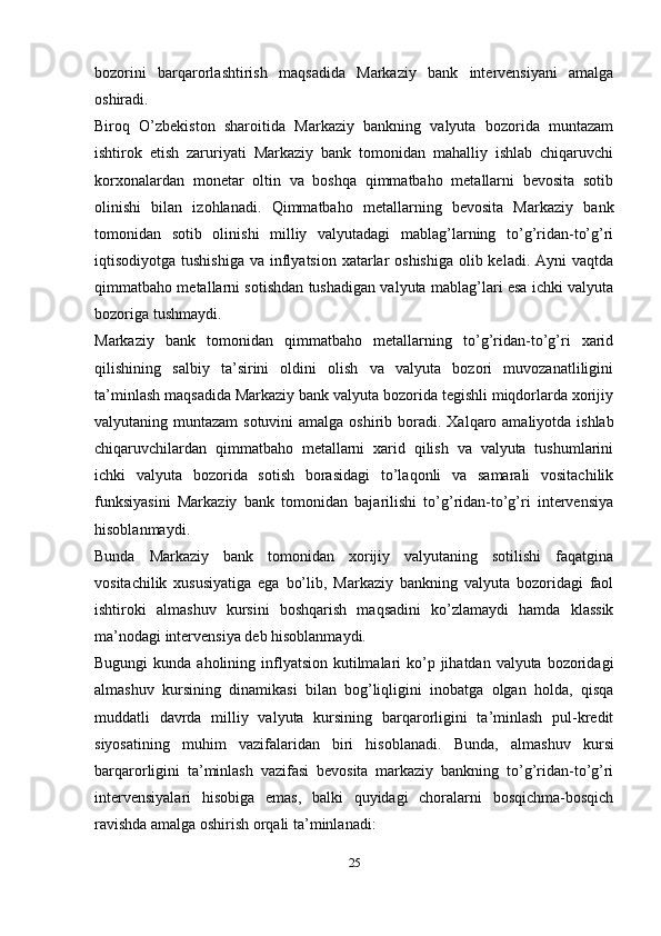 bozorini   barqarorlashtirish   maqsadida   Markaziy   bank   intervensiyani   amalga
oshiradi.
Biroq   O’zbekiston   sharoitida   Markaziy   bankning   valyuta   bozorida   muntazam
ishtirok   etish   zaruriyati   Markaziy   bank   tomonidan   mahalliy   ishlab   chiqaruvchi
korxonalardan   monetar   oltin   va   boshqa   qimmatbaho   metallarni   bevosita   sotib
olinishi   bilan   izohlanadi.   Qimmatbaho   metallarning   bevosita   Markaziy   bank
tomonidan   sotib   olinishi   milliy   valyutadagi   mablag’larning   to’g’ridan-to’g’ri
iqtisodiyotga tushishiga  va inflyatsion xatarlar  oshishiga  olib keladi.  Ayni  vaqtda
qimmatbaho metallarni sotishdan tushadigan valyuta mablag’lari esa ichki valyuta
bozoriga tushmaydi.
Markaziy   bank   tomonidan   qimmatbaho   metallarning   to’g’ridan-to’g’ri   xarid
qilishining   salbiy   ta’sirini   oldini   olish   va   valyuta   bozori   muvozanatliligini
ta’minlash maqsadida Markaziy bank valyuta bozorida tegishli miqdorlarda xorijiy
valyutaning muntazam  sotuvini  amalga oshirib boradi.   Xalqaro amaliyotda ishlab
chiqaruvchilardan   qimmatbaho   metallarni   xarid   qilish   va   valyuta   tushumlarini
ichki   valyuta   bozorida   sotish   borasidagi   to’laqonli   va   samarali   vositachilik
funksiyasini   Markaziy   bank   tomonidan   bajarilishi   to’g’ridan-to’g’ri   intervensiya
hisoblanmaydi.
Bunda   Markaziy   bank   tomonidan   xorijiy   valyutaning   sotilishi   faqatgina
vositachilik   xususiyatiga   ega   bo’lib,   Markaziy   bankning   valyuta   bozoridagi   faol
ishtiroki   almashuv   kursini   boshqarish   maqsadini   ko’zlamaydi   hamda   klassik
ma’nodagi intervensiya deb hisoblanmaydi.
Bugungi  kunda aholining inflyatsion kutilmalari  ko’p jihatdan valyuta bozoridagi
almashuv   kursining   dinamikasi   bilan   bog’liqligini   inobatga   olgan   holda,   qisqa
muddatli   davrda   milliy   valyuta   kursining   barqarorligini   ta’minlash   pul-kredit
siyosatining   muhim   vazifalaridan   biri   hisoblanadi.   Bunda,   almashuv   kursi
barqarorligini   ta’minlash   vazifasi   bevosita   markaziy   bankning   to’g’ridan-to’g’ri
intervensiyalari   hisobiga   emas,   balki   quyidagi   choralarni   bosqichma-bosqich
ravishda amalga oshirish orqali ta’minlanadi:
25