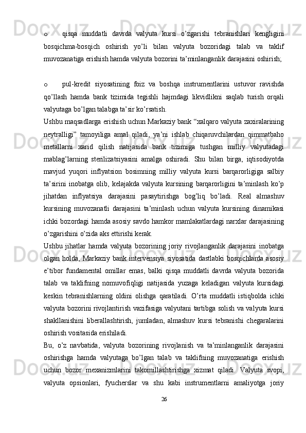 o qisqa   muddatli   davrda   valyuta   kursi   o’zgarishi   tebranishlari   kengligini
bosqichma-bosqich   oshirish   yo’li   bilan   valyuta   bozoridagi   talab   va   taklif
muvozanatiga erishish hamda valyuta bozorini ta’minlanganlik darajasini oshirish;
o pul-kredit   siyosatining   foiz   va   boshqa   instrumentlarini   ustuvor   ravishda
qo’llash   hamda   bank   tizimida   tegishli   hajmdagi   likvidlikni   saqlab   turish   orqali
valyutaga bo’lgan talabga ta’sir ko’rsatish.
Ushbu maqsadlarga erishish uchun Markaziy bank “xalqaro valyuta zaxiralarining
neytralligi”   tamoyiliga   amal   qiladi,   ya’ni   ishlab   chiqaruvchilardan   qimmatbaho
metallarni   xarid   qilish   natijasida   bank   tizimiga   tushgan   milliy   valyutadagi
mablag’larning   sterilizatsiyasini   amalga   oshiradi.   Shu   bilan   birga,   iqtisodiyotda
mavjud   yuqori   inflyatsion   bosimning   milliy   valyuta   kursi   barqarorligiga   salbiy
ta’sirini   inobatga   olib,   kelajakda   valyuta   kursining   barqarorligini   ta’minlash   ko’p
jihatdan   inflyatsiya   darajasini   pasaytirishga   bog’liq   bo’ladi.   Real   almashuv
kursining   muvozanatli   darajasini   ta’minlash   uchun   valyuta   kursining   dinamikasi
ichki bozordagi hamda asosiy savdo hamkor mamlakatlardagi narxlar darajasining
o’zgarishini o’zida aks ettirishi kerak.
Ushbu   jihatlar   hamda   valyuta   bozorining   joriy   rivojlanganlik   darajasini   inobatga
olgan holda,  Markaziy  bank  intervensiya  siyosatida  dastlabki  bosqichlarda  asosiy
e’tibor   fundamental   omillar   emas,   balki   qisqa   muddatli   davrda   valyuta   bozorida
talab   va   taklifning   nomuvofiqligi   natijasida   yuzaga   keladigan   valyuta   kursidagi
keskin   tebranishlarning   oldini   olishga   qaratiladi.   O’rta   muddatli   istiqbolda   ichki
valyuta bozorini rivojlantirish vazifasiga valyutani tartibga solish va valyuta kursi
shakllanishini   liberallashtirish,   jumladan,   almashuv   kursi   tebranishi   chegaralarini
oshirish vositasida erishiladi.
Bu,   o’z   navbatida,   valyuta   bozorining   rivojlanish   va   ta’minlanganlik   darajasini
oshirishga   hamda   valyutaga   bo’lgan   talab   va   taklifning   muvozanatiga   erishish
uchun   bozor   mexanizmlarini   takomillashtirishga   xizmat   qiladi.   Valyuta   svopi,
valyuta   opsionlari,   fyucherslar   va   shu   kabi   instrumentlarni   amaliyotga   joriy
26