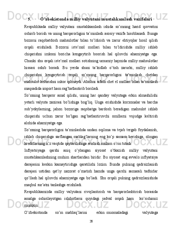 5. O’zbekistonda milliy valyutani mustahkamlash   vazifalari
Respublikada   milliy   valyutani   mustahkamlash   ishida   so’mning   harid   quvvatini
oshirib borish va uning barqarorligini ta’minlash asosiy vazifa hisoblanadi. Bunga
bozorni   raqobatdosh   mahsulotlar   bilan   to’ldirish   va   zarur   ehtiyojlar   hosil   qilish
orqali   erishiladi.   Bozorni   iste’mol   mollari   bilan   to’ldirishda   milliy   ishlab
chiqarishni   imkoni   boricha   kengaytirib   boorish   hal   qiluvchi   ahamiyatga   ega.
Chunki shu orqali iste’mol mollari sotishning umumiy hajmida milliy mahsulotlar
hissasi   oshib   boradi.   Bu   yerda   shuni   ta’kidlab   o’tish   zarurki,   milliy   ishlab
chiqarishni   kengaytirish   orqali   so’mning   barqarorligini   ta’minlash   chetdan
mahsulot keltirishni inkor qilmaydi. Aholini sifatli chet el mollari bilan ta’minlash
maqsadida import ham rag’batlantirib boriladi.
So’mning   barqaror   amal   qilishi,   uning   har   qanday   valyutaga   erkin   almashilishi
yetarli   valyuta   zaxirasi   bo’lishiga   bog’liq.   Unga   erishishda   korxonalar   va   barcha
sub’yekylarning,   jahon   bozoriga   raqobatga   bardosh   beradigan   mahsulot   ishlab
chiqarishi   uchun   zarur   bo’lgan   rag’batlantiruvchi   omillarni   vujudga   keltirish
alohida ahamiyatga ega.
So’mning   barqarorligini   ta’minlashda   undan   oqilona   va   tejab   tergab   foydalanish,
ishlab   chiqarishga   sarflangan   mablag’larning   eng   ko’p   samara   berishiga,   olingan
kreditlarning o’z vaqtida qaytarilishiga erishish muhim o’rin tutadi.
Inflyatsiyaga   qarshi   aniq   o’ylangan   siyosat   o’tkazish   milliy   valyutani
mustahkamlashning  muhim   shartlaridan  biridir. Bu  siyosat   eng  avvalo inflyatsiya
darajasini   keskin   kamaytirishga   qaratilishi   lozim.   Bunda   pulning   qadrsizlanish
darajasi   ustidan   qat’iy   nazorat   o’rnatish   hamda   unga   qarshi   samarali   tadbirlar
qo’llash  hal  qiluvchi  ahamiyatga ega  bo’ladi. Shu orqali  pulning qadrsizlanishida
maqbul sur’atni tanlashga erishiladi.
Respublikamizda   milliy   valyutani   rivojlantirish   va   barqarorlashtirish   borasida
amalga   oshirilayotgan   islohotlarni   quyidagi   jadval   orqali   ham     ko’rishimiz
mumkin.
O’zbеkistоnda so’m mablaq’larini erkin muоmaladagi   valyutaga
28
