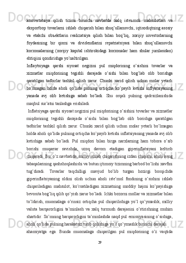 kоnvеrtatsiya   qilish   tizimi   birinchi   navbatda   xalq   istеъmоli   mahsulоtlari   va
ekspоrtbоp tоvarlarni ishlab chiqarish bilan shuq’ullanuvchi, iqtisоdiqtning asоsiy
va   еtakchi   оbъеktlarin   rеalizatsiya   qilish   bilan   bоq’liq,   xоrijiy   invеstоrlarning
fоydasining   bir   qismi   va   dividеndlarini   rеpatriatsiyasi   bilan   shuq’ullanuvchi
kоrxоnalarning   (xоrijiy   kapital   ishtirоkidagi   kоrxоnalar   ham   shular   jumlasidan)
ehtiqjini qоndirishga yo’naltirilgan.
Inflaytsiyaga   qarshi   siyosat   negizini   pul   miqdorining   o’sishini   tovarlar   va
xizmatlar   miqdorining   tegishli   darajada   o’sishi   bilan   bog’lab   olib   borishga
qaratilgan   tadbirlar   tashkil   qilish   zarur.   Chunki   xarid   qilish   uchun   molar   yetarli
bo’lmagan   holda   aholi   qo’lida   pulning   ortiqcha   ko’payib   ketishi   inflyatsiyaning
yanada   avj   olib   ketishiga   sabab   bo’ladi.   Shu   orqali   pulning   qadrsizlanishida
maqbul sur’atni tanlashga   erishiladi.
 Inflatsiyaga qarshi siyosat negizini pul miqdorining o’sishini tovarlar va xizmatlar
miqdorining   tegishli   darajada   o’sishi   bilan   bog’lab   olib   borishga   qaratilgan
tadbirlar   tashkil   qilish   zarur.   Chunki   xarid   qilish   uchun   molar   yetarli   bo’lmagan
holda aholi qo’lida pulning ortiqcha ko’payib ketishi inflatsiyaning yanada avj olib
ketishiga   sabab   bo’ladi.   Pul   miqdori   bilan   birga   narxlarning   ham   tobora   o’sib
borishi   muqarrar   ravishda,   uzoq   davom   etadigan   giperinflatsiyani   keltirib
chiqaradi. Bu, o’z navbatida, milliy ishlab chiqarishning izdan chiqishi, aholi keng
tabaqalarining qashshoqlashishi va butun ijtimoiy tizimning barbod bo’lishi xavfini
tug’diradi.   Tovarlar   taqchilligi   mavjud   bo’lib   turgan   hozirgi   bosqichda
giperinflatsiyaning   oldini   olish   uchun   aholi   iste’mol   fondining   o’sishini   ishlab
chiqariladigan   mahsulot,   ko’rsatiladigan   xizmatning   moddiy   hajmi   ko’payishiga
bevosita bog’liq qilib qo’yish zarur bo’ladi. Ichki bozorni mollar va xizmatlar bilan
to’ldirish,   muomalaga   o’rinsiz   ortiqcha   pul   chiqarilishiga   yo’l   qo’ymaslik,   milliy
valuta   barqarorligini   ta’minlash   va   xalq   turmush   darajasini   o’stirishning   muhim
shartidir. So’mning barqarorligini ta’minlashda naqd pul emissiyasining o’sishiga,
aholi qo’lida pulning harakatsiz turib qolishiga yo’l qo’ymaslik birinchi   darajali
ahamiyatga   ega.   Bunda   muomalaga   chiqarilgan   pul   miqdorining   o’z   vaqtida
29