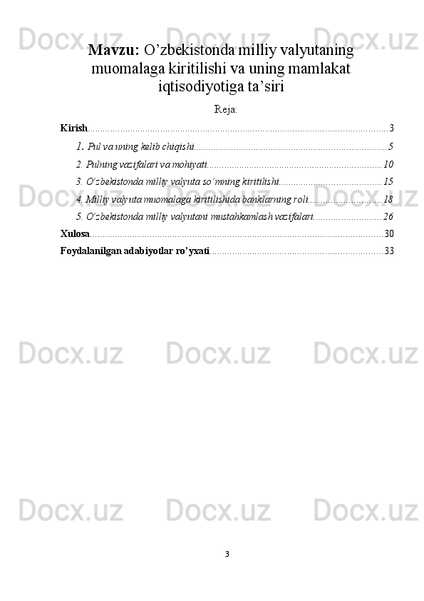 Mavzu:   O’zbekistonda milliy valyutaning
muomalaga kiritilishi va uning mamlakat
iqtisodiyotiga ta’siri
Reja:
Kirish ........................................................................................................................ 3
1.  Pul va uning   kelib chiqishi ............................................................................. 5
2.  Pulning vazifalari va mohiyati ...................................................................... 10
3. O’zbekistonda milliy valyuta so’mning kiritilishi ......................................... 15
4. Milliy valyuta muomalaga kiritilishida banklarning roli ............................. 18
5. O’zbekistonda milliy valyutani mustahkamlash vazifalari ........................... 26
Xulosa ..................................................................................................................... 30
Foydalanilgan   adabiyotlar   ro’yxati ..................................................................... 33
3